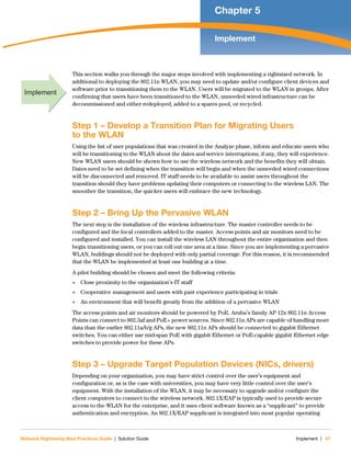 Network Rightsizing Best Practices Guide | Solution Guide Implement | 47
Chapter 5
Implement
This section walks you through the major steps involved with implementing a rightsized network. In
additional to deploying the 802.11n WLAN, you may need to update and/or configure client devices and
software prior to transitioning them to the WLAN. Users will be migrated to the WLAN in groups. After
confirming that users have been transitioned to the WLAN, unneeded wired infrastructure can be
decommissioned and either redeployed, added to a spares pool, or recycled.
Step 1 – Develop a Transition Plan for Migrating Users
to the WLAN
Using the list of user populations that was created in the Analyze phase, inform and educate users who
will be transitioning to the WLAN about the dates and service interruptions, if any, they will experience.
New WLAN users should be shown how to use the wireless network and the benefits they will obtain.
Dates need to be set defining when the transition will begin and when the unneeded wired connections
will be disconnected and removed. IT staff needs to be available to assist users throughout the
transition should they have problems updating their computers or connecting to the wireless LAN. The
smoother the transition, the quicker users will embrace the new technology.
Step 2 – Bring Up the Pervasive WLAN
The next step is the installation of the wireless infrastructure. The master controller needs to be
configured and the local controllers added to the master. Access points and air monitors need to be
configured and installed. You can install the wireless LAN throughout the entire organization and then
begin transitioning users, or you can roll out one area at a time. Since you are implementing a pervasive
WLAN, buildings should not be deployed with only partial coverage. For this reason, it is recommended
that the WLAN be implemented at least one building at a time.
A pilot building should be chosen and meet the following criteria:
 Close proximity to the organization’s IT staff
 Cooperative management and users with past experience participating in trials
 An environment that will benefit greatly from the addition of a pervasive WLAN
The access points and air monitors should be powered by PoE. Aruba’s family AP 12x 802.11n Access
Points can connect to 802.3af and PoE+ power sources. Since 802.11n APs are capable of handling more
data than the earlier 802.11a/b/g APs, the new 802.11n APs should be connected to gigabit Ethernet
switches. You can either use mid-span PoE with gigabit Ethernet or PoE-capable gigabit Ethernet edge
switches to provide power for these APs.
Step 3 – Upgrade Target Population Devices (NICs, drivers)
Depending on your organization, you may have strict control over the user’s equipment and
configuration or, as is the case with universities, you may have very little control over the user’s
equipment. With the installation of the WLAN, it may be necessary to upgrade and/or configure the
client computers to connect to the wireless network. 802.1X/EAP is typically used to provide secure
access to the WLAN for the enterprise, and it uses client software known as a “supplicant” to provide
authentication and encryption. An 802.1X/EAP supplicant is integrated into most popular operating
Implement
 