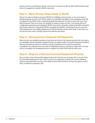 48 | Implement Network Rightsizing Best Practices Guide | Solution Guide
systems, however, the firmware, drivers, and on rare occasions, the NIC in older wireless devices may
need to be upgraded to enable a WLAN connection.
Step 4 – Move Groups Sequentially to WLAN
Just as it is easier to deploy a pervasive WLAN one building or area at a time, so, too, is it easier to
transition groups of users to the WLAN. Earlier, you identified the different user populations that will
be migrated to the WLAN. Plan a transition strategy that allows the IT team to meet with each of the
affected groups. This can be done one building or campus or floor at a time. User groups will need
configuration parameters and settings for WLAN connectivity. Transition windows should be scheduled
and closely monitored. Using Aruba WLAN controllers and AirWave monitoring tools, you can track
which groups have successfully migrated to the WLAN and then monitor their usage. Conversely, you
can use the same tools to identify connection problems and clients.
Step 5 – Decommission Selected LAN Segments
After you have successfully transitioned users from the wired to the wireless network, the next step is
to consolidate and decommission equipment that is no longer needed. Unneeded wired ports should be
disconnected from the layer two switches, and the remaining wired connections should be
consolidated. You should check your switch configurations prior to moving any cables since you may
need to reconfigure the remaining switches to support the wired VLANs that are still in use.
Step 6 – Dispose of Decommissioned Equipment Properly
Once you have removed unneeded equipment from the network, you can spare, sell, or recycle them.
For Greenfield deployments, there will of course be no equipment to discard. For closet refreshes,
Aruba recommends that you remove the oldest switches first and either use them for spares, recycle
them, or sell them to generate cash.
 