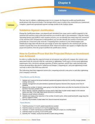 Network Rightsizing Best Practices Guide | Solution Guide Validate | 49
Chapter 6
Validate
The best way to validate a rightsizing project is to compare the financial models and justification
predications with observed results. Cost savings will be easy to verify to the extent that you constructed
complete capital and operational expense savings models in the Analyze phase.
Validation Against Justification
During the Justification phase, you planned and calculated how many users could be migrated to the
wireless LAN and how many ports and switches you would be able to decommission. Using the Aruba
Operating System and AirWave suite monitor screens, you can identify how many users are connected
to the wireless LAN. If Statseeker is still installed, you can also identify the number of switches and
ports that are connected to the network. Comparing these numbers to your initial snaphot and
Justification stage data will show the percentage of users that migrated to the wireless LAN and the
number of ports that were decommissioned. If the observed numbers are equal to or higher than the
projected numbers, then the project satisfied the justification criteria.
How to Confirm/Prove that the Projected Return on Investment
was Achieved
In order to confirm that the expected return on investment was achieved, compare the current costs
associated with the network with the costs prior to rightsizing. You’ll want to review post-rightsizing
maintenance fees, electricity and gas expenses, IT labor expenses, and IT time cards and help desk
tickets showing labor allocated to adds/moves/changes. Comparing pre- and post-rightsizing actuals
can help to show if the ROI was achieved.
The following chart lists suggested metrics for comparing network costs prior to and after rightsizing
your company’s network.
Three Months and Six Months
1. Validate and measure the actual hardware operational expense reduction for monthly charges (power,
cooling, and so on)
2. Validate management and administrative operational expense reduction (this requires some kind of
baseline)
3. Measure the number of network cases going to the Help Desk before and after the transition (to show that
transition has been problem-free)
4. Show network customer satisfaction surveys and/or Help Desk trouble tickets related to the network
before and after, if the Help Desk tracks this kind of information
5. Measure overall network utilization
6. Validate and measure the reduction in the number of switch ports, while overall bandwidth usage stays the
same or begins to climb
7. Quantify the proceeds of asset sales from decommissioned equipment
Twelve Months
1. Total the previous 12-month capital expenditures avoided
2. Total the impact on coming 12–24 month budgeting cycle
3. Total the 12-month maintenance avoided (NOTE: Difficult to track on a monthly basis)
4. Total the impact on coming 12–24 month cycle
5. Quantify the “mobility” productivity benefit of users being wireless.
Validate
 