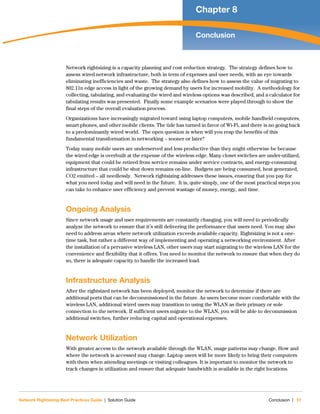 Network Rightsizing Best Practices Guide | Solution Guide Conclusion | 57
Chapter 8
Conclusion
Network rightsizing is a capacity planning and cost reduction strategy.  The strategy defines how to
assess wired network infrastructure, both in term of expenses and user needs, with an eye towards
eliminating inefficiencies and waste.  The strategy also defines how to assess the value of migrating to
802.11n edge access in light of the growing demand by users for increased mobility.  A methodology for
collecting, tabulating, and evaluating the wired and wireless options was described, and a calculator for
tabulating results was presented.  Finally some example scenarios were played through to show the
final steps of the overall evaluation process.
Organizations have increasingly migrated toward using laptop computers, mobile handheld computers,
smart phones, and other mobile clients. The tide has turned in favor of Wi-Fi, and there is no going back
to a predominantly wired world.  The open question is when will you reap the benefits of this
fundamental transformation in networking – sooner or later? 
Today many mobile users are underserved and less productive than they might otherwise be because
the wired edge is overbuilt at the expense of the wireless edge. Many closet switches are under-utilized,
equipment that could be retired from service remains under service contracts, and energy-consuming
infrastructure that could be shut down remains on-line.  Budgets are being consumed, heat generated,
CO2 emitted – all needlessly.  Network rightsizing addresses these issues, ensuring that you pay for
what you need today and will need in the future.  It is, quite simply, one of the most practical steps you
can take to enhance user efficiency and prevent wastage of money, energy, and time.
Ongoing Analysis
Since network usage and user requirements are constantly changing, you will need to periodically
analyze the network to ensure that it’s still delivering the performance that users need. You may also
need to address areas where network utilization exceeds available capacity. Rightsizing is not a one-
time task, but rather a different way of implementing and operating a networking environment. After
the installation of a pervasive wireless LAN, other users may start migrating to the wireless LAN for the
convenience and flexibility that it offers. You need to monitor the network to ensure that when they do
so, there is adequate capacity to handle the increased load.
Infrastructure Analysis
After the rightsized network has been deployed, monitor the network to determine if there are
additional ports that can be decommissioned in the future. As users become more comfortable with the
wireless LAN, additional wired users may transition to using the WLAN as their primary or sole
connection to the network. If sufficient users migrate to the WLAN, you will be able to decommission
additional switches, further reducing capital and operational expenses.
Network Utilization
With greater access to the network available through the WLAN, usage patterns may change. How and
where the network is accessed may change. Laptop users will be more likely to bring their computers
with them when attending meetings or visiting colleagues. It is important to monitor the network to
track changes in utilization and ensure that adequate bandwidth is available in the right locations.
 