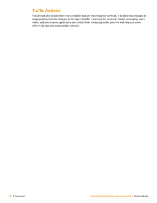 58 | Conclusion Network Rightsizing Best Practices Guide | Solution Guide
Traffic Analysis
You should also monitor the types of traffic that are traversing the network. It is likely that changes in
usage patterns include changes in the type of traffic traversing the network. Instant messaging, voice,
video, and peer-to-peer application use could climb. Analyzing traffic patterns will help you more
effectively plan and maintain the network.
 