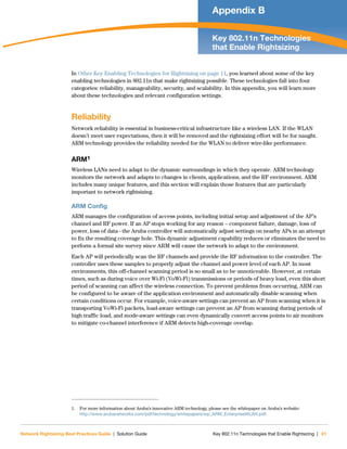 Network Rightsizing Best Practices Guide | Solution Guide Key 802.11n Technologies that Enable Rightsizing | 61
Appendix B
Key 802.11n Technologies
that Enable Rightsizing
In Other Key Enabling Technologies for Rightsizing on page 11, you learned about some of the key
enabling technologies in 802.11n that make rightsizing possible. These technologies fall into four
categories: reliability, manageability, security, and scalability. In this appendix, you will learn more
about these technologies and relevant configuration settings.
Reliability
Network reliability is essential in business-critical infrastructure like a wireless LAN. If the WLAN
doesn’t meet user expectations, then it will be removed and the rightsizing effort will be for naught.
ARM technology provides the reliability needed for the WLAN to deliver wire-like performance.
ARM1
Wireless LANs need to adapt to the dynamic surroundings in which they operate. ARM technology
monitors the network and adapts to changes in clients, applications, and the RF environment. ARM
includes many unique features, and this section will explain those features that are particularly
important to network rightsizing.
ARM Config
ARM manages the configuration of access points, including initial setup and adjustment of the AP’s
channel and RF power. If an AP stops working for any reason – component failure, damage, loss of
power, loss of data - the Aruba controller will automatically adjust settings on nearby APs in an attempt
to fix the resulting coverage hole. This dynamic adjustment capability reduces or eliminates the need to
perform a formal site survey since ARM will cause the network to adapt to the environment.
Each AP will periodically scan the RF channels and provide the RF information to the controller. The
controller uses these samples to properly adjust the channel and power level of each AP. In most
environments, this off-channel scanning period is so small as to be unnoticeable. However, at certain
times, such as during voice over Wi-Fi (VoWi-Fi) transmissions or periods of heavy load, even this short
period of scanning can affect the wireless connection. To prevent problems from occurring, ARM can
be configured to be aware of the application environment and automatically disable scanning when
certain conditions occur. For example, voice-aware settings can prevent an AP from scanning when it is
transporting VoWi-Fi packets, load-aware settings can prevent an AP from scanning during periods of
high traffic load, and mode-aware settings can even dynamically convert access points to air monitors
to mitigate co-channel interference if ARM detects high-coverage overlap.
1. For more information about Aruba’s innovative ARM technology, please see the whitepaper on Aruba’s website:
http://www.arubanetworks.com/pdf/technology/whitepapers/wp_ARM_EnterpriseWLAN.pdf.
 