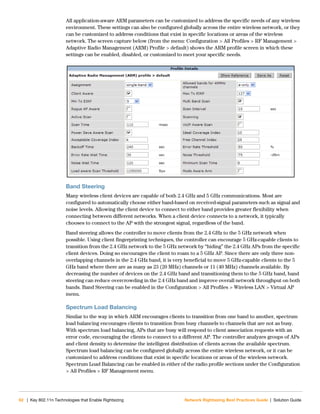 62 | Key 802.11n Technologies that Enable Rightsizing Network Rightsizing Best Practices Guide | Solution Guide
All application-aware ARM parameters can be customized to address the specific needs of any wireless
environment. These settings can also be configured globally across the entire wireless network, or they
can be customized to address conditions that exist in specific locations or areas of the wireless
network. The screen capture below (from the menu: Configuration > All Profiles > RF Management >
Adaptive Radio Management (ARM) Profile > default) shows the ARM profile screen in which these
settings can be enabled, disabled, or customized to meet your specific needs.
Band Steering
Many wireless client devices are capable of both 2.4 GHz and 5 GHz communications. Most are
configured to automatically choose either band-based on received-signal parameters such as signal and
noise levels. Allowing the client device to connect to either band provides greater flexibility when
connecting between different networks. When a client device connects to a network, it typically
chooses to connect to the AP with the strongest signal, regardless of the band.
Band steering allows the controller to move clients from the 2.4 GHz to the 5 GHz network when
possible. Using client fingerprinting techniques, the controller can encourage 5 GHz-capable clients to
transition from the 2.4 GHz network to the 5 GHz network by “hiding” the 2.4 GHz APs from the specific
client devices. Doing so encourages the client to roam to a 5 GHz AP. Since there are only three non-
overlapping channels in the 2.4 GHz band, it is very beneficial to move 5 GHz-capable clients to the 5
GHz band where there are as many as 23 (20 MHz) channels or 11 (40 MHz) channels available. By
decreasing the number of devices on the 2.4 GHz band and transitioning them to the 5 GHz band, band
steering can reduce overcrowding in the 2.4 GHz band and improve overall network throughput on both
bands. Band Steering can be enabled in the Configuration > All Profiles > Wireless LAN > Virtual AP
menu.
Spectrum Load Balancing
Similar to the way in which ARM encourages clients to transition from one band to another, spectrum
load balancing encourages clients to transition from busy channels to channels that are not as busy.
With spectrum load balancing, APs that are busy will respond to client association requests with an
error code, encouraging the clients to connect to a different AP. The controller analyzes groups of APs
and client density to determine the intelligent distribution of clients across the available spectrum.
Spectrum load balancing can be configured globally across the entire wireless network, or it can be
customized to address conditions that exist in specific locations or areas of the wireless network.
Spectrum Load Balancing can be enabled in either of the radio profile sections under the Configuration
> All Profiles > RF Management menu.
 