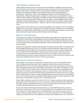 Network Rightsizing Best Practices Guide | Solution Guide Key 802.11n Technologies that Enable Rightsizing | 63
Traffic Shaping for Airtime Fairness
Traffic shaping for airtime fairness ensures that clients with different capabilities and data rates are
given equal time on the channel. In a typical mixed-mode environment, devices that transmit at slower
data rates take longer to transmit the same amount of data as their faster counterparts. Airtime
allocation can provide three different levels of airtime fairness and is configured under the
Configuration > All Profiles > QOS > Traffic Management Profile menu in a field labeled Station
Shaping Policy. If Station Shaping Policy is configured to default-access, the standard 802.11 access
control methods will allocate bandwidth to the different clients. If Station Shaping Policy is configured
to fair-access, the Aruba controller will allocate the same airtime to clients regardless of their client
capabilities. If Station Shaping Policy is configured to preferred-access, the Aruba controller will give
higher priority to faster clients (802.11n > 802.11a/g > 802.11b) while ensuring all clients do receive
access.
Airtime fairness will be enforced by an access point regardless of the number of service set identifiers
(SSID) that the access point is supporting. The controller keeps track of all basic server set identifiers
(BSSIDs) on a physical radio, and allocates to each client according to the setting that is selected. QoS
frames will be given higher priority, and 802.1X frames will not be shaped.
Multicast Traffic Optimization
Aruba supports technology for optimizing multicast traffic when sending video broadcasts over the
wireless LAN. When Internet Group Management Protocol (IGMP) Snooping is enabled, the Aruba
controller keeps track of client multicast stream subscriptions and forwards the multicast stream only
to access points with client subscriptions, limiting the unnecessary flooding of the multicast stream to
all access points.
Multicast rate optimization optimizes multicast traffic. By default, multicast traffic is transmitted at the
lowest configured data rate of the AP. For 2.4 GHz networks this is typically 1 Mbps, and for 5 GHz
networks this is typically 6 Mbps. Even if all clients are connected to the access point at higher data
rates, by default, the AP will transmit the multicast at the lowest data rate. To prevent this from
occurring, the Aruba controller will determine the slowest active single-stream unicast rate and
transmit multicast at that rate. Doing so minimizes the amount of airtime used by the multicast stream,
and provides additional capacity for other wireless communications.
Adjacent and Co-Channel Interference
When multiple access points are installed near each other, they can cause co-channel interference
(CCI) or adjacent channel interference (ACI), regardless of whether they are part of the same or
different networks. CCI occurs when multiple APs and/or clients on the same channel can hear each
other. Network communications are still possible in the presence of CCI albeit with delays. As a result
of 802.11 CSMA/CA access control, when a wireless device hears another device transmitting it must
wait before it can transmit. Any transmission between an AP and a client on one network can cause
another AP and client to hold off communications in the belief that the medium is busy. ACI is caused
when multiple APs and/or clients on nearby overlapping channels can hear each other. Even though the
devices are on different channels, it is possible for their signals to interfere with the other devices. This
phenomenon is mostly likely to happen in the 2.4 GHz frequency band.
Enable ARM to minimize or prevent the effects of CCI or AC. Doing so enables the Aruba controller to
dynamically set the channel and power on the access points. Another setting, Mode Aware ARM, allows
the Aruba controller to dynamically convert an access point temporarily to an air monitor when the
controller determines that there is too much co-channel overlap.
Receive (Rx) Sensitivity Tuning Based Channel Reuse is yet a third ARM feature that can improve
performance in the presence of CCI or ACI. In dense deployments, it is possible for APs to hear other
APs on the same or nearby channel. Prior to transmitting data, an access point checks to see if the
wireless medium is being used. This is known as a clear channel assessment (CCA). If Rx sensitivity
tuning is set to Static Mode, the CCA is adjusted according to the transmission power level of the AP. So
 