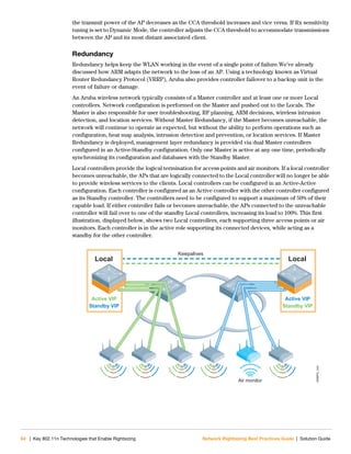 64 | Key 802.11n Technologies that Enable Rightsizing Network Rightsizing Best Practices Guide | Solution Guide
the transmit power of the AP decreases as the CCA threshold increases and vice versa. If Rx sensitivity
tuning is set to Dynamic Mode, the controller adjusts the CCA threshold to accommodate transmissions
between the AP and its most distant associated client.
Redundancy
Redundancy helps keep the WLAN working in the event of a single point of failure.We’ve already
discussed how ARM adapts the network to the loss of an AP. Using a technology known as Virtual
Router Redundancy Protocol (VRRP), Aruba also provides controller failover to a backup unit in the
event of failure or damage.
An Aruba wireless network typically consists of a Master controller and at least one or more Local
controllers. Network configuration is performed on the Master and pushed out to the Locals. The
Master is also responsible for user troubleshooting, RF planning, ARM decisions, wireless intrusion
detection, and location services. Without Master Redundancy, if the Master becomes unreachable, the
network will continue to operate as expected, but without the ability to perform operations such as
configuration, heat map analysis, intrusion detection and prevention, or location services. If Master
Redundancy is deployed, management layer redundancy is provided via dual Master controllers
configured in an Active-Standby configuration. Only one Master is active at any one time, periodically
synchronizing its configuration and databases with the Standby Master.
Local controllers provide the logical termination for access points and air monitors. If a local controller
becomes unreachable, the APs that are logically connected to the Local controller will no longer be able
to provide wireless services to the clients. Local controllers can be configured in an Active-Active
configuration. Each controller is configured as an Active controller with the other controller configured
as its Standby controller. The controllers need to be configured to support a maximum of 50% of their
capable load. If either controller fails or becomes unreachable, the APs connected to the unreachable
controller will fail over to one of the standby Local controllers, increasing its load to 100%. This first
illustration, displayed below, shows two Local controllers, each supporting three access points or air
monitors. Each controller is in the active role supporting its connected devices, while acting as a
standby for the other controller.
NRBPG_044
Retail_044
Air monitor
Keepalives
Active VIP
Standby VIP
Local
Active VIP
Standby VIP
Local
 
