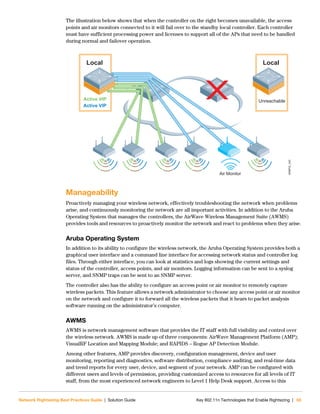Network Rightsizing Best Practices Guide | Solution Guide Key 802.11n Technologies that Enable Rightsizing | 65
The illustration below shows that when the controller on the right becomes unavailable, the access
points and air monitors connected to it will fail over to the standby local controller. Each controller
must have sufficient processing power and licenses to support all of the APs that need to be handled
during normal and failover operation.
Manageability
Proactively managing your wireless network, effectively troubleshooting the network when problems
arise, and continuously monitoring the network are all important activities. In addition to the Aruba
Operating System that manages the controllers, the AirWave Wireless Management Suite (AWMS)
provides tools and resources to proactively monitor the network and react to problems when they arise.
Aruba Operating System
In addition to its ability to configure the wireless network, the Aruba Operating System provides both a
graphical user interface and a command line interface for accessing network status and controller log
files. Through either interface, you can look at statistics and logs showing the current settings and
status of the controller, access points, and air monitors. Logging information can be sent to a syslog
server, and SNMP traps can be sent to an SNMP server.
The controller also has the ability to configure an access point or air monitor to remotely capture
wireless packets. This feature allows a network administrator to choose any access point or air monitor
on the network and configure it to forward all the wireless packets that it hears to packet analysis
software running on the administrator’s computer.
AWMS
AWMS is network management software that provides the IT staff with full visibility and control over
the wireless network. AWMS is made up of three components: AirWave Management Platform (AMP);
VisualRF Location and Mapping Module; and RAPIDS – Rogue AP Detection Module.
Among other features, AMP provides discovery, configuration management, device and user
monitoring, reporting and diagnostics, software distribution, compliance auditing, and real-time data
and trend reports for every user, device, and segment of your network. AMP can be configured with
different users and levels of permission, providing customized access to resources for all levels of IT
staff, from the most experienced network engineers to Level 1 Help Desk support. Access to this
NRBPG_045
Retail_045
Air Monitor
Local
Active VIP
Active VIP
Local
Unreachable
 