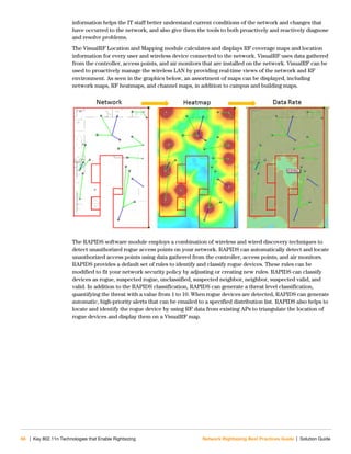 66 | Key 802.11n Technologies that Enable Rightsizing Network Rightsizing Best Practices Guide | Solution Guide
information helps the IT staff better understand current conditions of the network and changes that
have occurred to the network, and also give them the tools to both proactively and reactively diagnose
and resolve problems.
The VisualRF Location and Mapping module calculates and displays RF coverage maps and location
information for every user and wireless device connected to the network. VisualRF uses data gathered
from the controller, access points, and air monitors that are installed on the network. VisualRF can be
used to proactively manage the wireless LAN by providing real-time views of the network and RF
environment. As seen in the graphics below, an assortment of maps can be displayed, including
network maps, RF heatmaps, and channel maps, in addition to campus and building maps.
The RAPIDS software module employs a combination of wireless and wired discovery techniques to
detect unauthorized rogue access points on your network. RAPIDS can automatically detect and locate
unauthorized access points using data gathered from the controller, access points, and air monitors.
RAPIDS provides a default set of rules to identify and classify rogue devices. These rules can be
modified to fit your network security policy by adjusting or creating new rules. RAPIDS can classify
devices as rogue, suspected rogue, unclassified, suspected neighbor, neighbor, suspected valid, and
valid. In addition to the RAPIDS classification, RAPIDS can generate a threat level classification,
quantifying the threat with a value from 1 to 10. When rogue devices are detected, RAPIDS can generate
automatic, high-priority alerts that can be emailed to a specified distribution list. RAPIDS also helps to
locate and identify the rogue device by using RF data from existing APs to triangulate the location of
rogue devices and display them on a VisualRF map.
 