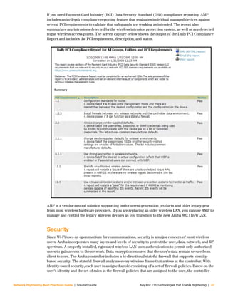 Network Rightsizing Best Practices Guide | Solution Guide Key 802.11n Technologies that Enable Rightsizing | 67
If you need Payment Card Industry (PCI) Data Security Standard (DSS) compliance reporting, AMP
includes an in-depth compliance reporting feature that evaluates individual managed devices against
several PCI requirements to validate that safeguards are working as intended. The report also
summarizes any intrusions detected by the wireless intrusion protection system, as well as any detected
rogue wireless access points. The screen capture below shows the output of the Daily PCI Compliance
Report and includes the PCI requirement, description, and status.
AMP is a vendor-neutral solution supporting both current-generation products and older legacy gear
from most wireless hardware providers. If you are replacing an older wireless LAN, you can use AMP to
manage and control the legacy wireless devices as you transition to the new Aruba 802.11n WLAN.
Security
Since Wi-Fi uses an open medium for communications, security is a major concern of most wireless
users. Aruba incorporates many layers and levels of security to protect the user, data, network, and RF
spectrum. A properly installed, rightsized wireless LAN uses authentication to permit only authorized
users to gain access to the network. Data encryption ensures that the user’s data remain secure from
client to core. The Aruba controller includes a bi-directional stateful firewall that supports identity-
based security. The stateful firewall analyzes every wireless frame that arrives at the controller. With
identity-based security, each user is assigned a role consisting of a set of firewall policies. Based on the
user’s identity and the set of rules in the firewall policies that are assigned to the user, the controller
 