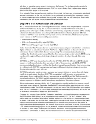 68 | Key 802.11n Technologies that Enable Rightsizing Network Rightsizing Best Practices Guide | Solution Guide
will allow or restrict access to network resources or the Internet. The Aruba controller can also be
integrated with a network admission control (NAC) server to validate client configuration prior to
allowing the client access to the network.
Even with all of these levels of security built into the network, it is important to monitor the wired and
wireless components so that you can identify, locate, and eradicate unauthorized attempts to connect
to your network or attempts to disrupt your network. In this section you will learn about the security
components that will secure your network and how to configure them.
Endpoint-to-Core Authentication and Encryption
802.1X is an IEEE standard that provides port-based access control. When integrated with Extensible
Authentication Protocol (EAP), 802.1X provides a means to securely authenticate users prior to
granting access to the layer 2 media, prior to the user even being assigned an IP address. EAP is actually
a framework for authentication and not a specific authentication mechanism, therefore different
varieties of EAP have been created over the years to provide authentication. The three most popular
secure versions of EAP recommended by Aruba include:
 Protected EAP (PEAP)
 EAP with Transport Level Security (EAP-TLS)
 EAP-Tunneled Transport Layer Security (EAP-TTLS)
On the client side, PEAP requires the user to provide a username and password or to have a client-side
digital certificate to authenticate the client. PEAP uses a digital certificate on the network side to
authenticate the network to which the user is connecting. This provides mutual authentication,
certifying that the client is a valid user and that the client is connecting to a valid network. PEAP is very
popular and is supported by most client operating systems either directly or through third-party
software.
EAP-TLS is an IETF open standard and is defined in RFC 5216. EAP-TLS differs from PEAP in that it
requires a certificate on both the client and network side of the connection. Like PEAP, EAP-TLS
provides mutual authentication, certifying that the client is a valid user and that the client is connecting
to a valid network. EAP-TLS is also popular and supported by most client operating systems either
directly or through third-party software.
EAP-TTLS requires the user to provide a username and password, token, or have a client-side digital
certificate to authenticate the client. EAP-TTLS uses a digital certificate on the network side to
authenticate the network to which the user is connecting. As with PEAP and EAP-TLS, this provides
mutual authentication. EAP-TTL S is widely supported across client platforms; however, it is not
natively supported by Windows, and PCs require the installation of third-party software.
When configuring the wireless LAN for 802.1X authentication, you also need to determine the type of
encryption to use. Advanced Encryption Standard (AES) is considered the state-of-the-art encryption
for wireless networks. The 802.11i amendment, which is now part of the 802.11 standard, incorporates
AES. The Wi-Fi Alliance’s WPA2 certification implements the mandatory components of 802.11i, but not
all devices are yet capable of supporting WPA2 and AES.
Temporal Key Integrity Protocol (TKIP) is another popular encryption technique that was designed by
the IEEE and the Wi-Fi Alliance as an interim solution to replace WEP. The Wi-Fi Alliance’s WPA
certification was introduced as an interim solution until 802.11i was ratified. WPA implemented much
of the 802.11i standard and included TKIP for encryption because, at the time of its introduction, TKIP
could be implemented on most existing wireless devices through firmware upgrades. Because it is
supported on most wireless adapters, and because of the delay in ratification of 802.11i, over the years
TKIP has become extremely popular. In 2008, however, a flaw was discovered in TKIP that could allow
an attacker to inject forged packets onto the network. The attack method requires one minute to
compromise a byte of data, so setting the TIKP rotation value to an interval of 120 seconds should
 