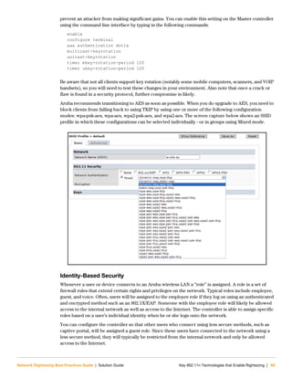 Network Rightsizing Best Practices Guide | Solution Guide Key 802.11n Technologies that Enable Rightsizing | 69
prevent an attacker from making significant gains. You can enable this setting on the Master controller
using the command line interface by typing in the following commands:
enable
configure terminal
aaa authentication dot1x
multicast-keyrotation
unicast-keyrotation
timer mkey-rotation-period 120
timer ukey-rotation-period 120
Be aware that not all clients support key rotation (notably some mobile computers, scanners, and VOIP
handsets), so you will need to test these changes in your environment. Also note that once a crack or
flaw is found in a security protocol, further compromise is likely.
Aruba recommends transitioning to AES as soon as possible. When you do upgrade to AES, you need to
block clients from falling back to using TKIP by using one or more of the following configuration
modes: wpa-psk-aes, wpa-aes, wpa2-psk-aes, and wpa2-aes. The screen capture below shows an SSID
profile in which these configurations can be selected individually - or in groups using Mixed mode.
Identity-Based Security
Whenever a user or device connects to an Aruba wireless LAN a “role” is assigned. A role is a set of
firewall rules that extend certain rights and privileges on the network. Typical roles include employee,
guest, and voice. Often, users will be assigned to the employee role if they log on using an authenticated
and encrypted method such as an 802.1X/EAP. Someone with the employee role will likely be allowed
access to the internal network as well as access to the Internet. The controller is able to assign specific
roles based on a user’s individual identity when he or she logs onto the network.
You can configure the controller so that other users who connect using less secure methods, such as
captive portal, will be assigned a guest role. Since these users have connected to the network using a
less secure method, they will typically be restricted from the internal network and only be allowed
access to the Internet.
 