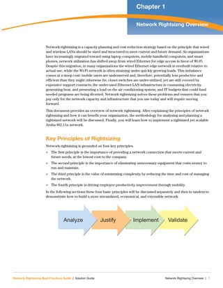 Network Rightsizing Best Practices Guide | Solution Guide Network Rightsizng Overview | 7
Chapter 1
Network Rightsizng Overview
Network rightsizing is a capacity planning and cost reduction strategy based on the principle that wired
and wireless LANs should be sized and structured to meet current and future demand. As organizations
have increasingly migrated toward using laptop computers, mobile handheld computers, and smart
phones, network utilization has shifted away from wired Ethernet for edge access in favor of Wi-Fi.
Despite this migration, in many organizations the wired Ethernet edge network is overbuilt relative to
actual use, while the Wi-Fi network is often straining under quickly growing loads. This imbalance
comes at a steep cost: mobile users are underserved and, therefore, potentially less productive and
efficient than they might otherwise be; closet switches are under-utilized, yet are still covered by
expensive support contracts; the under-used Ethernet LAN infrastructure is consuming electricity,
generating heat, and presenting a load on the air conditioning system; and IT budgets that could fund
needed programs are being diverted. Network rightsizing solves these problems and ensures that you
pay only for the network capacity and infrastructure that you use today and will require moving
forward.
This document provides an overview of network rightsizing. After explaining the principles of network
rightsizing and how it can benefit your organization, the methodology for analyzing and planning a
rightsized network will be discussed. Finally, you will learn how to implement a rightsized yet scalable
Aruba 802.11n network.
Key Principles of Rightsizing
Network rightsizing is grounded on four key principles.
 The first principle is the importance of providing a network connection that meets current and
future needs, at the lowest cost to the company.
 The second principle is the importance of eliminating unnecessary equipment that costs money to
run and maintain.
 The third principle is the value of minimizing complexity by reducing the time and cost of managing
the network.
 The fourth principle is driving employee productivity improvement through mobility.
In the following sections these four basic principles will be discussed separately and then in tandem to
demonstrate how to build a more streamlined, economical, and extensible network.
ValidateImplementJustifyAnalyze
 