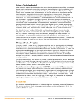 Network Rightsizing Best Practices Guide | Solution Guide Key 802.11n Technologies that Enable Rightsizing | 71
Network Admission Control
Large corporate and educational networks often deploy network admission control (NAC) systems for
identity-based policy control, health-based assessment, and network-based protection. Identity-based
policy control assesses the user role, device, location, time, and application. Identity-based policy
control allows policies to follow users throughout the network, based on the user’s identity. Health-
based assessment validates the health of a client when it connects to the network. Health-based
assessment can check if clients are running updated versions of the operating system and other
applications, such as anti-virus software. If a client does not meet the minimal health standards, NAC
can be configured to implement automatic remediation of the client, automatically installing the
missing components. If NAC is not configured for automatic remediation, clients are typically allowed
only enough access to the network to allow remediation to be performed manually. Health-based
assessment is not only performed when the client connects to the network, but also on an ongoing
basis. Network-based protection uses Aruba’s built-in firewall to enforce policies and either blacklist or
quarantine clients, based on identity policy controls or failure to pass the health validation check.
The Extended Services Interface (ESI) module provides software APIs and other methods for
integration with external devices such as virus bulk scanners, syslog from any device, RADIUS
RFC3576 Change of Authorization (CoA) and Disconnect Messages (DM). It also integrates with
external captive portals to enable solutions such as credit card billing for captive portal users.
Aruba controllers can be integrated with Cisco’s Network Admission Control, Juniper’s Unified Access
Control (UAC), and Microsoft Network Access Protection (NAP) for wired NAC enforcement.
Wireless Intrusion Protection
Securing a wired or wireless network is not just about protection, but also monitoring the network to
identify, locate, and eradicate unauthorized attempts to connect to or disrupt the network. A wireless
network should not be installed without a Wireless Intrusion Protection (WIPs) system. No matter how
secure your network appears to be, users often connect devices that provide unsecured access to an
otherwise secure network. These devices include rogue access points, laptops acting as bridges,
misconfigured laptops, and Ad-Hoc networks. Users are often unaware when they are enabling a
potential security breach. For these reasons, it is important that the network monitor itself for potential
security violations.
You should also to monitor your network for attempts to illegally access or disrupt network operations.
Denial of service, packet flooding, forged packets, man-in-the-middle attempts, and encryption cracking
are all intentional, active attacks that can disrupt the network. Wireless intrusion protection should be
used to constantly monitor and block these types of attacks.
Your Aruba controller working in conjunction with RAPIDS, a component of AWMS, and air monitors
can perform many of these tasks. An air monitor can scan all of the 2.4 GHz and 5 GHz frequencies,
whereas an access point can only scan the channels that are supported by the local regulatory domain.
As an example, in the United States, an air monitor is allowed to scan the 2.4 GHz channels 1 through
14, whereas an access point is only allowed to scan the 2.4 GHz channels 1 through 11. Since it is not
uncommon for an attacker to hide an access point by using one of the channels that are outside the
regulatory domain, air monitors can provide additional network security.
Scalability
It is important to design your wireless LAN to support both your current and future networking needs.
The network needs to be able to easily support additional access points and high-speed clients that
could be added in the future.
 