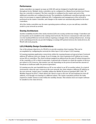 72 | Key 802.11n Technologies that Enable Rightsizing Network Rightsizing Best Practices Guide | Solution Guide
Performance
Aruba controllers can support as many as 2,048 APs and are designed to handle high sustained
throughout levels. Multiple Aruba controllers can be configured in a Master/Local architecture if more
than one controller is required. The first controller is configured as the master and each of the
additional controllers are configured as locals. The installation of additional controllers typically occurs
when it is necessary to support additional APs. Configuration and management of the network is
performed on the master controller, and changes to the master are automatically pushed to the local
controllers.
All of the Aruba controllers use the same operating system software, so you can add any controller
model to your network as needed.
Overlay Architecture
Another scalability benefit of the Aruba wireless LAN is its overlay architecture design. Controllers and
access points can be installed on the existing wired network. The devices communicate with each other
over the backhaul Ethernet network without requiring a redesign of the existing infrastructure. As long
as the underlying network can provide bridging or routing of IP packets between the Aruba devices, the
WLAN will work properly.
L2/L3 Mobility Design Considerations
One of the primary objectives of a WLAN is to provide seamless client roaming. This can be
accomplished by configuring the network for either layer 2 (L2) or layer 3 (L3) roaming.
L2 roaming maintains application connectivity within the roaming domain as long as its layer 3 network
address (IP address) does not change. In an L2 design, the client maintains its IP address as it roams
across APs or controllers. The client is always assigned an address from the same IP subnet irrespective
of the controller or AP to which it associates. A general rule of thumb is to limit the number of devices
per subnet to 253, however, this number can vary depending on the protocol used and the amount of
broadcast or multicast traffic the protocol generates.
L3 roaming sees the user handoffs from an AP on one subnet to an AP on another subnet. In a typical
environment, when the user connects to the new network, the client obtains a different IP address on
the new network. Aruba’s layer 3 mobility utilizes the Mobile IP protocol standard (RFC 3344, “IP
Mobility Support for IPv4”), which allows the client to roam to the new AP and maintain its active IP
address, even though it is roaming to a different subnet. The Aruba controllers perform the tasks
required to enable clients to roam within the mobility domain. This solution does not require software
be installed on the client devices.
 