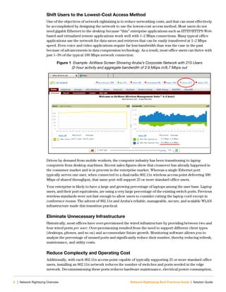 8 | Network Rightsizng Overview Network Rightsizing Best Practices Guide | Solution Guide
Shift Users to the Lowest-Cost Access Method
One of the objectives of network rightsizing is to reduce networking costs, and that can most effectively
be accomplished by designing the network to use the lowest-cost access method. Most users do not
need gigabit Ethernet to the desktop because “thin” enterprise applications such as HTTP/HTTPS Web-
based and virtualized remote applications work well with 1–2 Mbps connections. Many typical office
applications use the network for data saves and retrieves that can be easily transferred at 1–2 Mbps
speed. Even voice and video applications require far less bandwidth than was the case in the past
because of advancements in data compression technology. As a result, most office users can thrive with
just 1–3% of the typical 100 Mbps network connection.
Figure 1 Example: AirWave Screen Showing Aruba’s Corporate Network with 215 Users
(2-hour activity and aggregate bandwidth of 2.9 Mbps in/8.7 Mbps out
Driven by demand from mobile workers, the computer industry has been transitioning to laptop
computers from desktop machines. Recent sales figures show that crossover has already happened in
the consumer market and is in process in the enterprise market. Whereas a single Ethernet port
typically serves one user, when connected to a dual-radio 802.11n wireless access point delivering 300
Mbps of shared throughput, that same port will support 25 or more standard office users.
Your enterprise is likely to have a large and growing percentage of laptops among the user base. Laptop
users, and their port equivalents, are using a very large percentage of the existing switch ports. Previous
wireless standards were not fast enough to allow users to consider cutting the laptop cord except in
conference rooms. The advent of 802.11n and Aruba’s reliable, manageable, secure, and scalable WLAN
infrastructure made this transition practical.
Eliminate Unnecessary Infrastructure
Historically, most offices have over-provisioned the wired infrastructure by providing between two and
four wired ports per user. Over-provisioning resulted from the need to support different client types
(desktops, phones, and so on) and accommodate future growth. Monitoring software allows you to
analyze the percentage of unused ports and significantly reduce their number, thereby reducing refresh,
maintenance, and utility costs.
Reduce Complexity and Operating Cost
Additionally, with each 802.11n access point capable of typically supporting 25 or more standard office
users, installing an 802.11n network reduces the number of switches and ports needed in the edge
network. Decommissioning these ports reduces hardware maintenance, electrical power consumption,
 