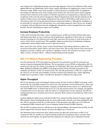 Network Rightsizing Best Practices Guide | Solution Guide Network Rightsizng Overview | 9
and cooling costs. Organizations facing a network edge upgrade to Power Over Ethernet (PoE) and/or
gigabit Ethernet can significantly reduce future capital expenditures by aligning port counts to actual
wired port usage. While it may not be possible to switch all users to a wireless LAN, if a significant
percentage can shift then some of the savings extracted from the wired LAN can be used to upgrade
wireless LAN.A reduction in the number of switches and ports is accompanied by a reduction in the
complexity of the network and its management. Many IT departments report that the reduction in the
number of adds, moves, and changes resulting from the switch to Wi-Fi allows staff resources to be
refocused on other IT cost-saving and performance-enhancing initiatives. Although the installation of
an Aruba 802.11n wireless LAN will introduce new networking equipment, these devices are designed
to integrate with any Ethernet network, intelligently self-optimize, and be managed from one central
interface thereby minimizing the impact on IT staffing.
Increase Employee Productivity
Unlike wired networks that tether a user to a physical port, an 802.11n wireless LAN provides users
with almost immediate access to business-critical applications regardless of where they are working.
Instead of hunting for a live Ethernet port and cable, users have the freedom to work at the point of
service where they’re needed most. This capability enhances productivity by facilitating workgroup
collaboration and providing instant access to data and services.
Since users often roam off-site, Aruba created Virtual Branch Networking solutions to deliver the
network to teleworkers, branch offices, and other remote sites. The security features of the network are
designed to provide a uniform user experience regardless of where the network is accessed—in the
office, at home, in branch offices – without compromising network integrity.
802.11n Makes Rightsizing Possible
Over the past decade, Wi-Fi technology has advanced to the point that new 802.11n networks can
operate at speeds surpassing Fast Ethernet. The incorporation of new OFDM encoding allows 802.11n
to pack more bits onto the carrier, increasing the raw half-duplex MAC-layer speed from 54 Mbps to 65
Mbps. Multiple-In Multiple-Out (MIMO) technology provides antenna diversity and improves the
reliability and distance of 802.11n wireless LANs. The wire-like performance of 802.11n, coupled with
the client-to-core security and scalability of Aruba’s wireless LAN infrastructure, makes rightsizing
feasible since it provides a viable, cost-effective alternative to Ethernet for edge access.
Higher Throughput
802.11n incorporates many technological enhancements, the first of which is MIMO technology, which
involves the use of multiple transmit (Tx) and receive (Rx) antennas in each wireless device, client, and
access point. Each Tx antenna transmits a uniquely encoded data stream, known as a “spatial stream”
(SS). Each MIMO device is defined with an Tx (N) x Rx (M) antenna matrix. For example, 3x3 signifies
3 transmit and 3 receive antennas, while 2x3 refers to 2 transmit and 3 receive antennas. The 802.11n
standard specifies up to 4 transmit and 4 receive antennas. Most current access points use either 2x2 or
3x3 MIMO.
Another significant enhancement embodied in 802.11n is channel bonding. Instead of using a single 20-
MHz channel, channel bonding allows the use of two side-by-side channels, more than doubling the data
rate. 802.11n operates in both the 2.4 GHz and the 5 GHz spectrums, and offers up to 23 5-GHz non-
overlapping 20-MHz channels and 11 non-overlapping channel-bonded 40-MHz channels.
The last 802.11n enhancement we will discuss is the optional 400nsec short guard interval (SGI). Not all
clients support SGI, but those that do can boost throughput up to 10 percent.
The illustration below shows how these enhancements can affect the performance of 802.11n as
compared to 802.11a and 802.11g. Channel bonding doubles the transmission speed, and since both
channels are used together, the guard band that separates the channels can be eliminated, thereby
 