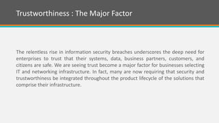 The relentless rise in information security breaches underscores the deep need for
enterprises to trust that their systems, data, business partners, customers, and
citizens are safe. We are seeing trust become a major factor for businesses selecting
IT and networking infrastructure. In fact, many are now requiring that security and
trustworthiness be integrated throughout the product lifecycle of the solutions that
comprise their infrastructure.
Trustworthiness : The Major Factor
 