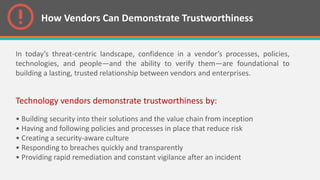 How Vendors Can Demonstrate Trustworthiness
In today’s threat-centric landscape, confidence in a vendor’s processes, policies,
technologies, and people—and the ability to verify them—are foundational to
building a lasting, trusted relationship between vendors and enterprises.
Technology vendors demonstrate trustworthiness by:
• Building security into their solutions and the value chain from inception
• Having and following policies and processes in place that reduce risk
• Creating a security-aware culture
• Responding to breaches quickly and transparently
• Providing rapid remediation and constant vigilance after an incident
 