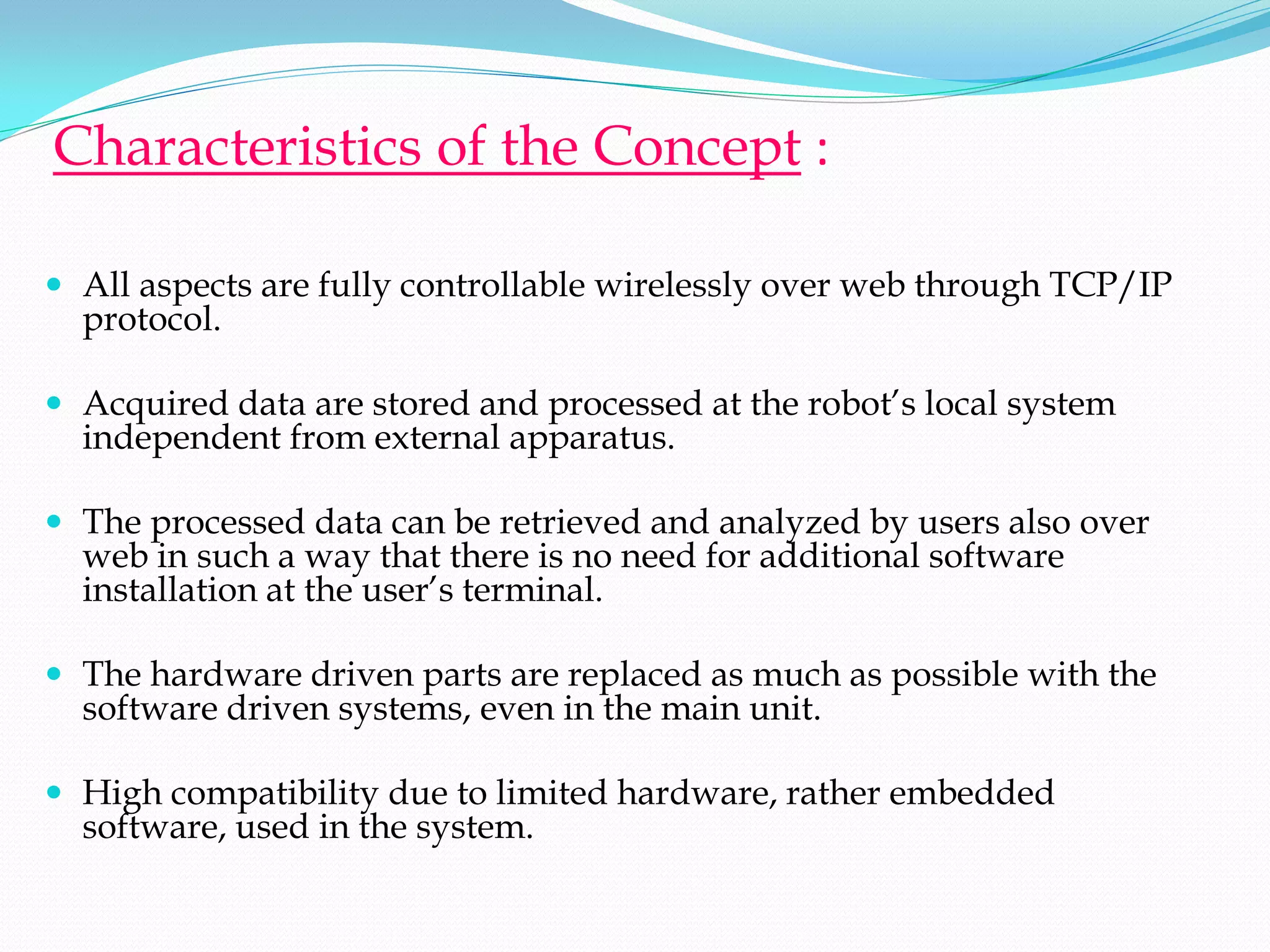 Characteristics of the Concept :

 All aspects are fully controllable wirelessly over web through TCP/IP
  protocol.

 Acquired data are stored and processed at the robot’s local system
  independent from external apparatus.

 The processed data can be retrieved and analyzed by users also over
  web in such a way that there is no need for additional software
  installation at the user’s terminal.

 The hardware driven parts are replaced as much as possible with the
  software driven systems, even in the main unit.

 High compatibility due to limited hardware, rather embedded
  software, used in the system.
 