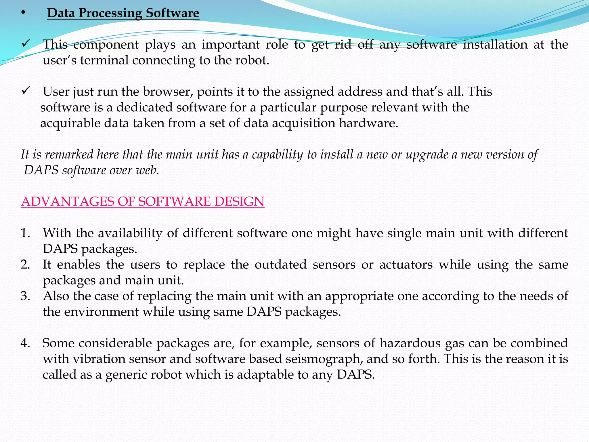•    Data Processing Software

 This component plays an important role to get rid off any software installation at the
  user’s terminal connecting to the robot.

 User just run the browser, points it to the assigned address and that’s all. This
  software is a dedicated software for a particular purpose relevant with the
  acquirable data taken from a set of data acquisition hardware.

It is remarked here that the main unit has a capability to install a new or upgrade a new version of
 DAPS software over web.

ADVANTAGES OF SOFTWARE DESIGN

1. With the availability of different software one might have single main unit with different
   DAPS packages.
2. It enables the users to replace the outdated sensors or actuators while using the same
   packages and main unit.
3. Also the case of replacing the main unit with an appropriate one according to the needs of
   the environment while using same DAPS packages.

4. Some considerable packages are, for example, sensors of hazardous gas can be combined
   with vibration sensor and software based seismograph, and so forth. This is the reason it is
   called as a generic robot which is adaptable to any DAPS.
 
