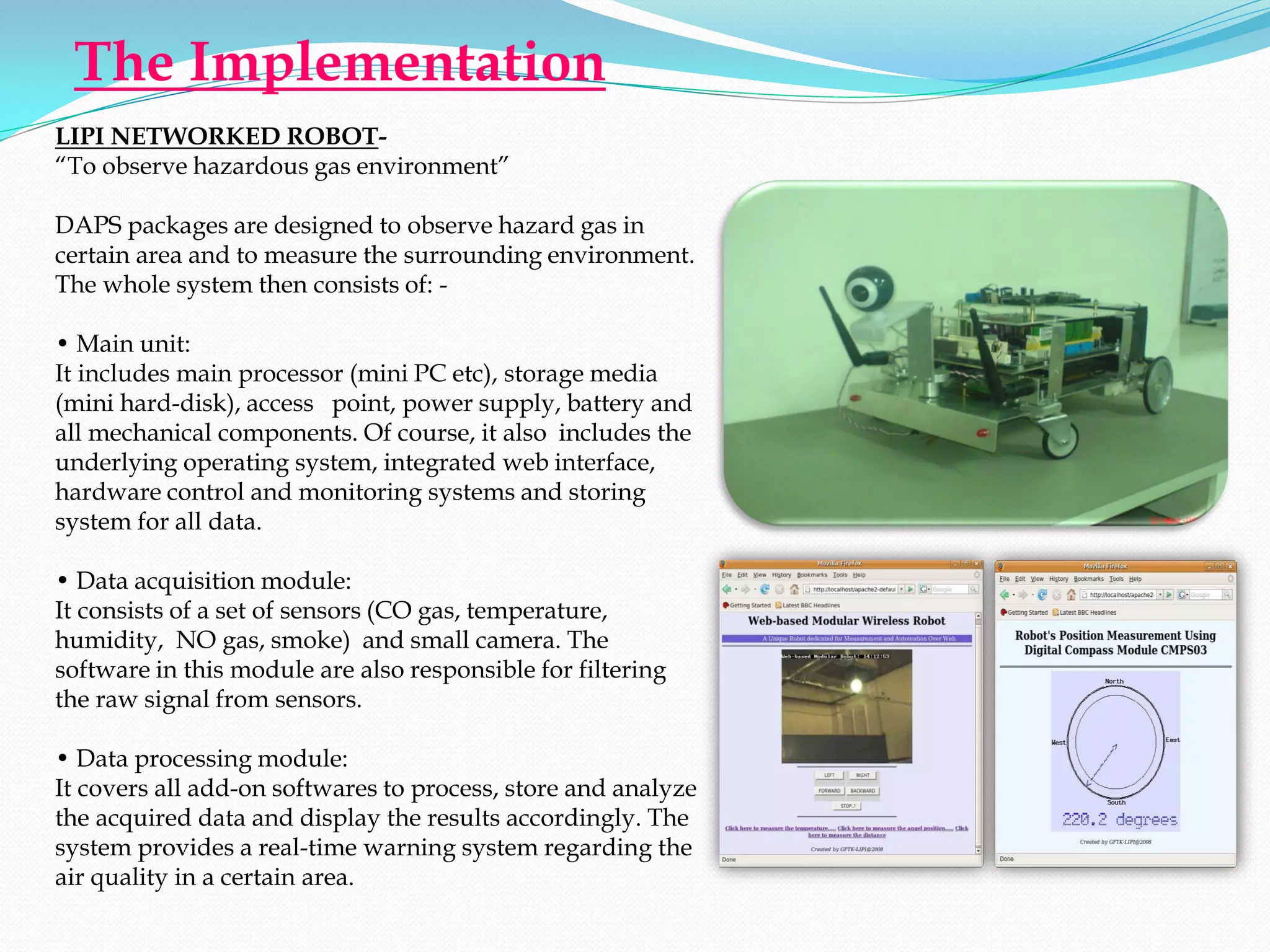 The Implementation
LIPI NETWORKED ROBOT-
“To observe hazardous gas environment”

DAPS packages are designed to observe hazard gas in
certain area and to measure the surrounding environment.
The whole system then consists of: -

• Main unit:
It includes main processor (mini PC etc), storage media
(mini hard-disk), access point, power supply, battery and
all mechanical components. Of course, it also includes the
underlying operating system, integrated web interface,
hardware control and monitoring systems and storing
system for all data.

• Data acquisition module:
It consists of a set of sensors (CO gas, temperature,
humidity, NO gas, smoke) and small camera. The
software in this module are also responsible for filtering
the raw signal from sensors.

• Data processing module:
It covers all add-on softwares to process, store and analyze
the acquired data and display the results accordingly. The
system provides a real-time warning system regarding the
air quality in a certain area.
 