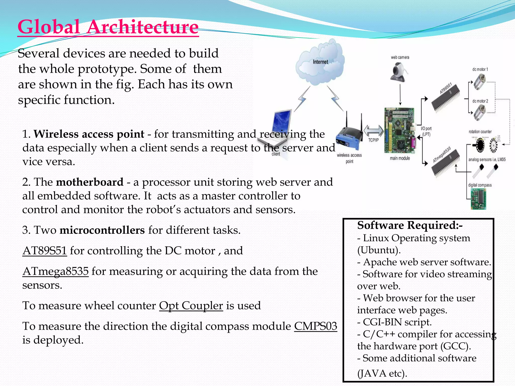 Global Architecture
Several devices are needed to build
the whole prototype. Some of them
are shown in the fig. Each has its own
specific function.

1. Wireless access point - for transmitting and receiving the
data especially when a client sends a request to the server and
vice versa.
2. The motherboard - a processor unit storing web server and
all embedded software. It acts as a master controller to
control and monitor the robot’s actuators and sensors.
3. Two microcontrollers for different tasks.                      Software Required:-
                                                                  - Linux Operating system
AT89S51 for controlling the DC motor , and                        (Ubuntu).
                                                                  - Apache web server software.
ATmega8535 for measuring or acquiring the data from the           - Software for video streaming
sensors.                                                          over web.
                                                                  - Web browser for the user
To measure wheel counter Opt Coupler is used                      interface web pages.
To measure the direction the digital compass module CMPS03        - CGI-BIN script.
                                                                  - C/C++ compiler for accessing
is deployed.
                                                                  the hardware port (GCC).
                                                                  - Some additional software
                                                                  (JAVA etc).
 