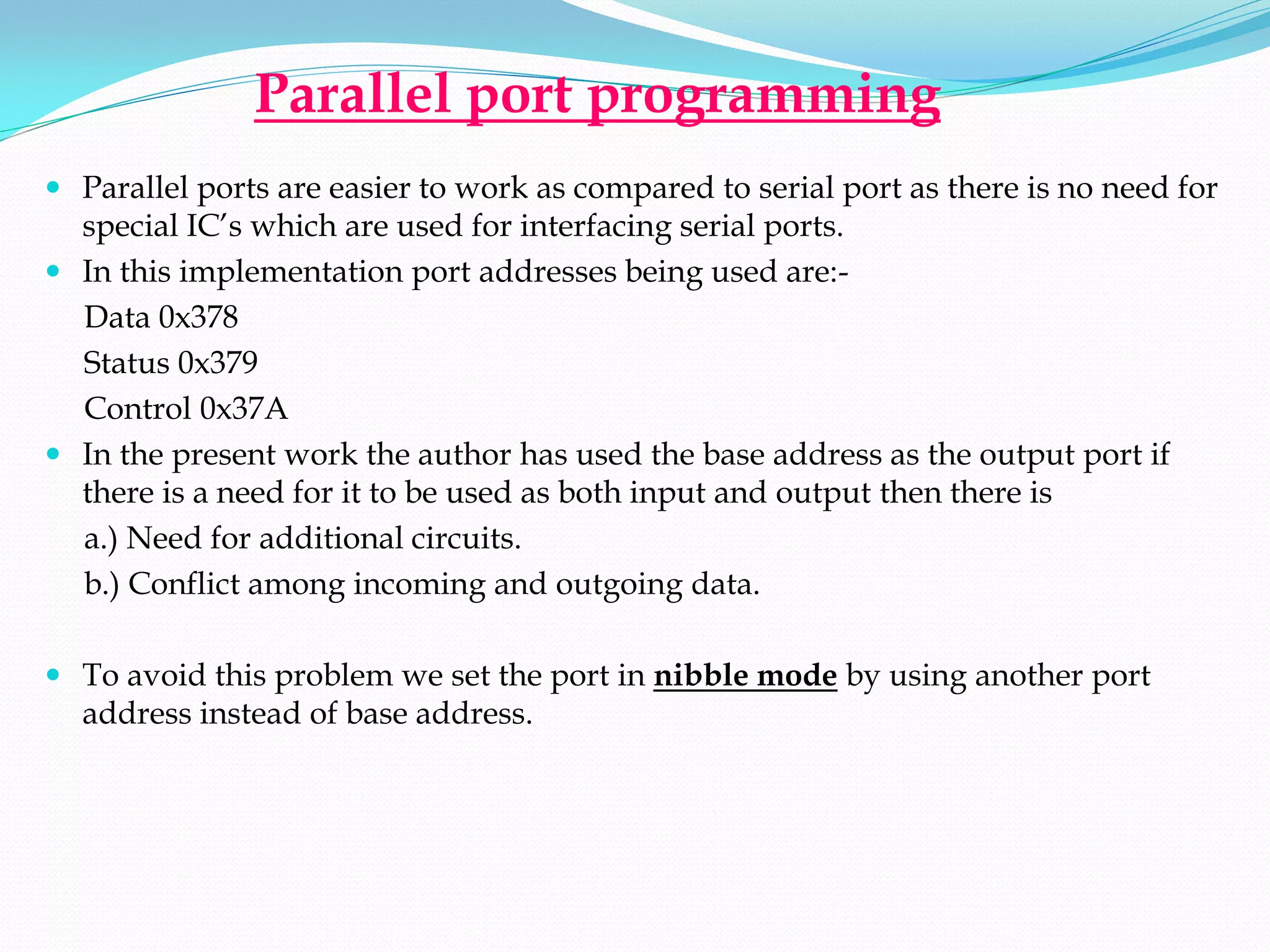 Parallel port programming
 Parallel ports are easier to work as compared to serial port as there is no need for
  special IC’s which are used for interfacing serial ports.
 In this implementation port addresses being used are:-
  Data 0x378
  Status 0x379
  Control 0x37A
 In the present work the author has used the base address as the output port if
  there is a need for it to be used as both input and output then there is
  a.) Need for additional circuits.
  b.) Conflict among incoming and outgoing data.

 To avoid this problem we set the port in nibble mode by using another port
  address instead of base address.
 