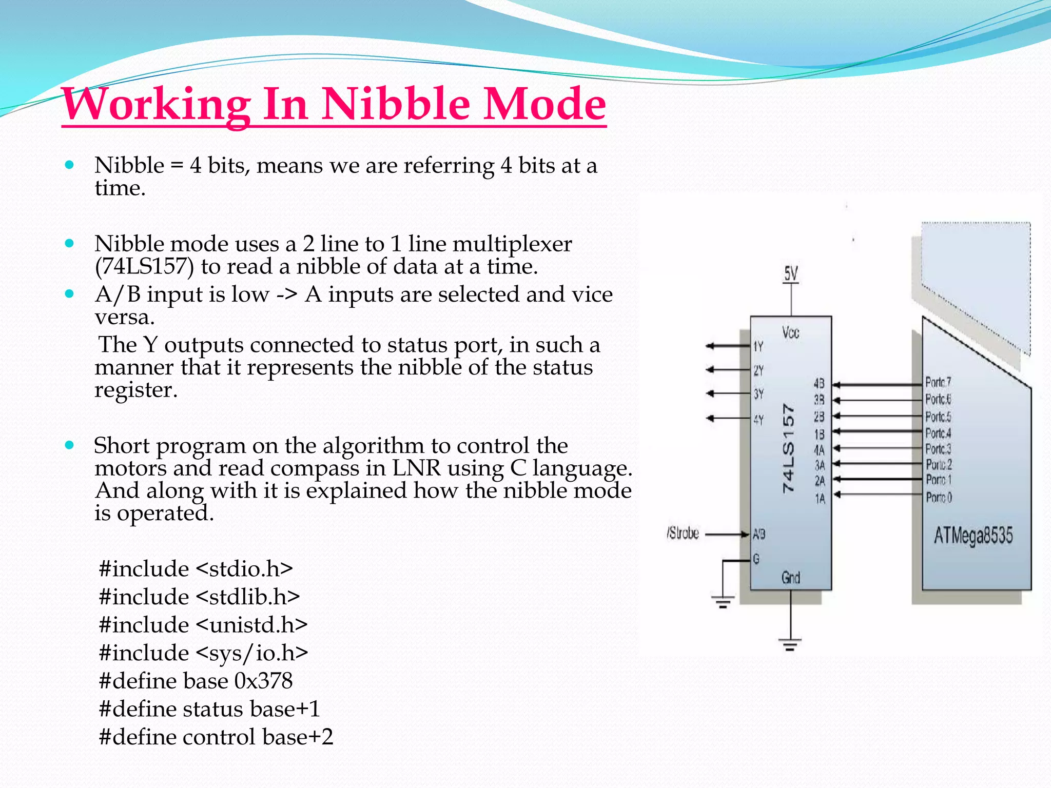Working In Nibble Mode
 Nibble = 4 bits, means we are referring 4 bits at a
  time.

 Nibble mode uses a 2 line to 1 line multiplexer
  (74LS157) to read a nibble of data at a time.
 A/B input is low -> A inputs are selected and vice
  versa.
  The Y outputs connected to status port, in such a
  manner that it represents the nibble of the status
  register.

 Short program on the algorithm to control the
  motors and read compass in LNR using C language.
  And along with it is explained how the nibble mode
  is operated.

   #include <stdio.h>
   #include <stdlib.h>
   #include <unistd.h>
   #include <sys/io.h>
   #define base 0x378
   #define status base+1
   #define control base+2
 