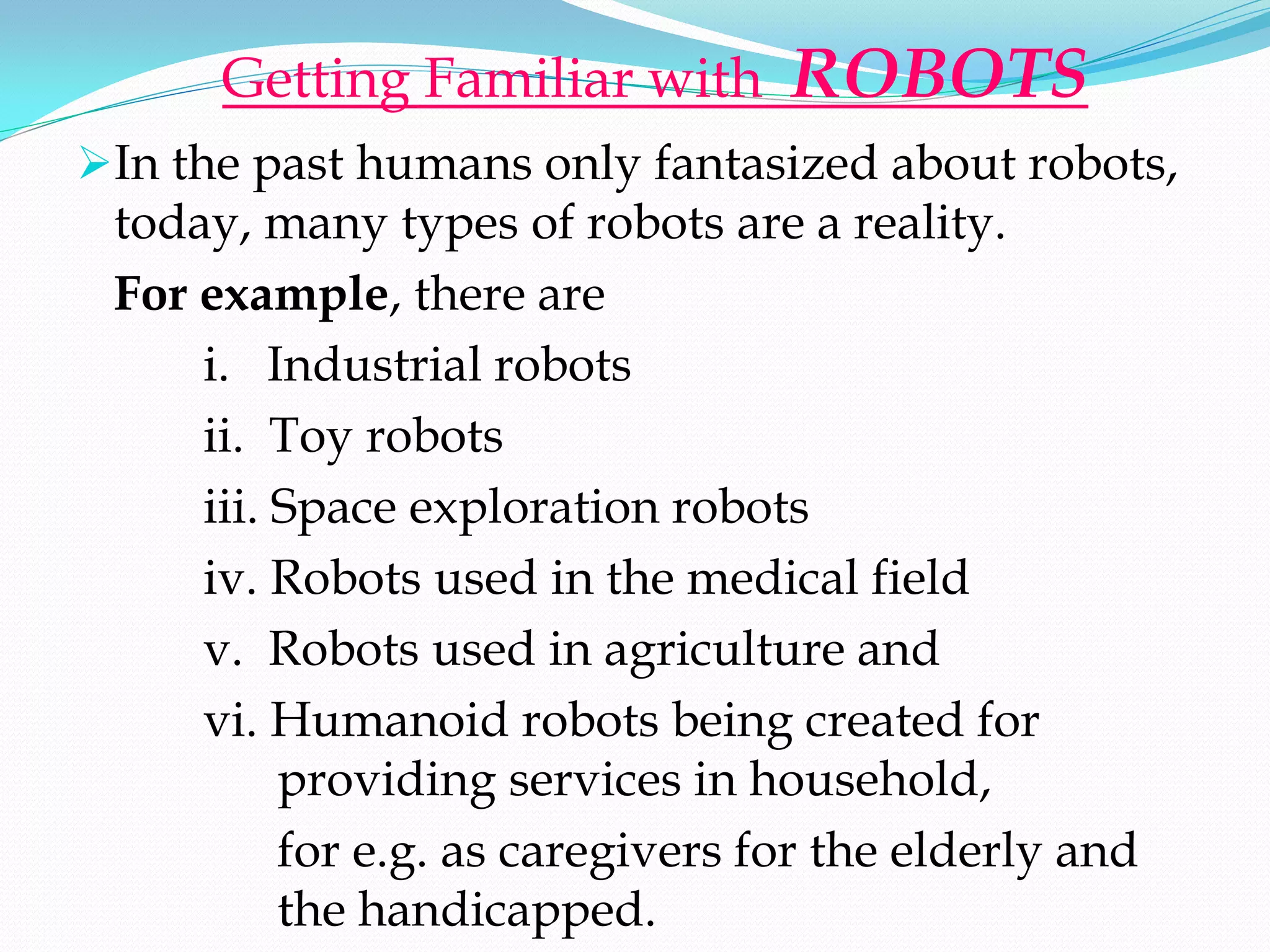 Getting Familiar with       ROBOTS
In the past humans only fantasized about robots,
 today, many types of robots are a reality.
 For example, there are
     i. Industrial robots
     ii. Toy robots
     iii. Space exploration robots
     iv. Robots used in the medical field
     v. Robots used in agriculture and
     vi. Humanoid robots being created for
          providing services in household,
          for e.g. as caregivers for the elderly and
          the handicapped.
 