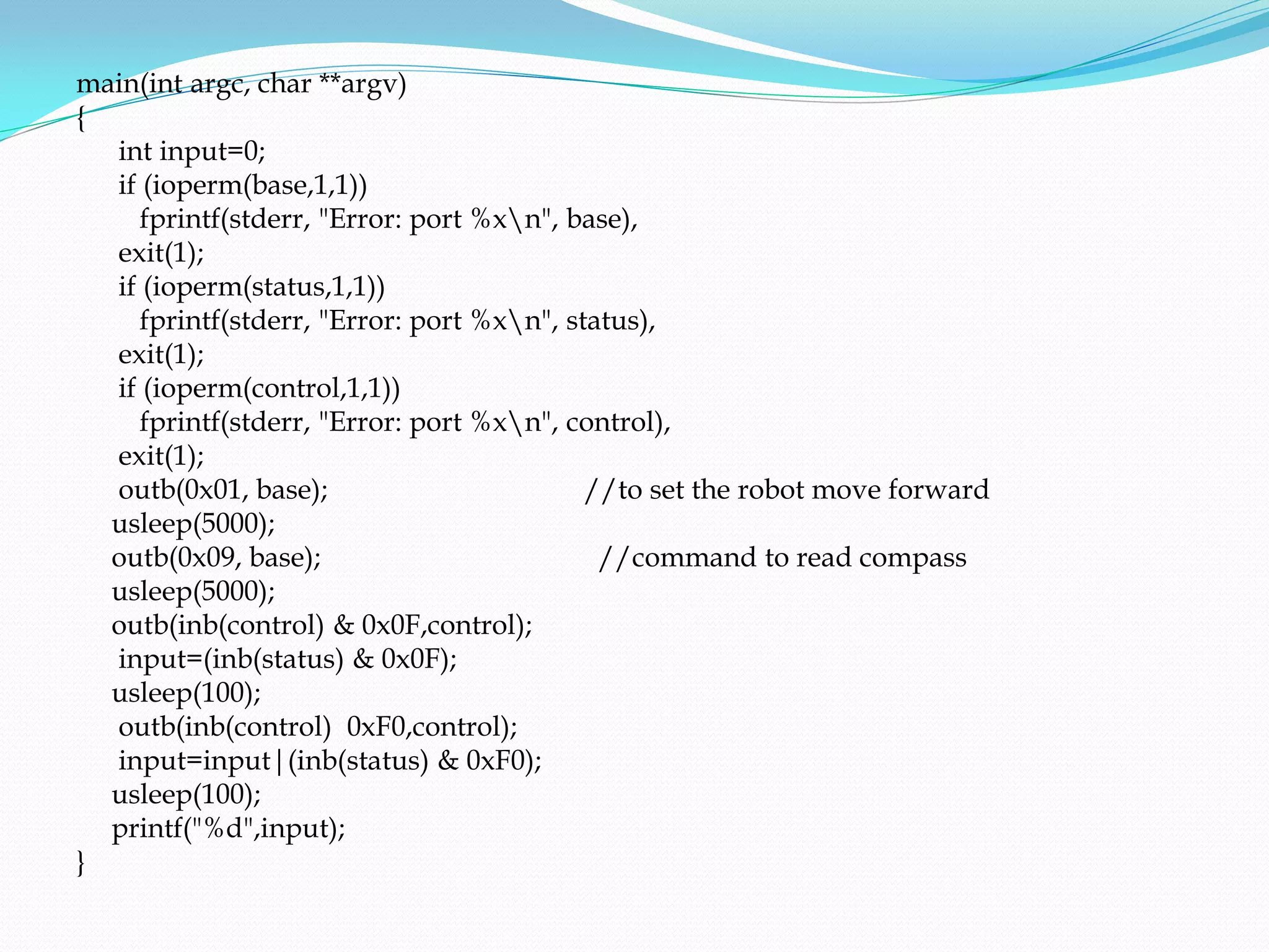 main(int argc, char **argv)
{
  int input=0;
  if (ioperm(base,1,1))
     fprintf(stderr, "Error: port %xn", base),
  exit(1);
  if (ioperm(status,1,1))
     fprintf(stderr, "Error: port %xn", status),
  exit(1);
  if (ioperm(control,1,1))
     fprintf(stderr, "Error: port %xn", control),
  exit(1);
  outb(0x01, base);                        //to set the robot move forward
  usleep(5000);
  outb(0x09, base);                         //command to read compass
  usleep(5000);
  outb(inb(control) & 0x0F,control);
  input=(inb(status) & 0x0F);
  usleep(100);
  outb(inb(control) 0xF0,control);
  input=input|(inb(status) & 0xF0);
  usleep(100);
  printf("%d",input);
}
 