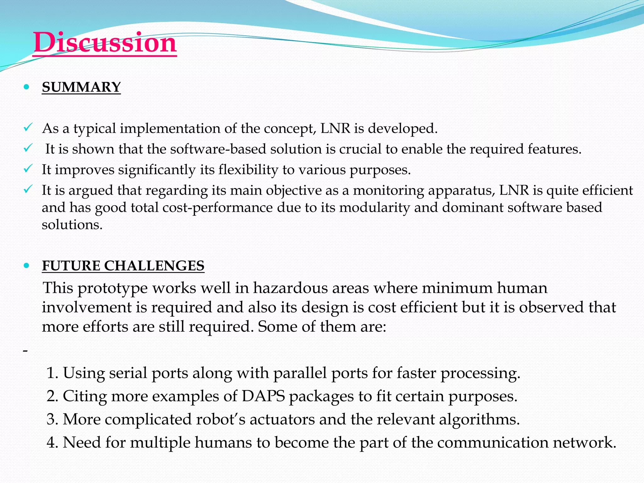 Discussion
 SUMMARY


 As a typical implementation of the concept, LNR is developed.
 It is shown that the software-based solution is crucial to enable the required features.
 It improves significantly its flexibility to various purposes.
 It is argued that regarding its main objective as a monitoring apparatus, LNR is quite efficient
  and has good total cost-performance due to its modularity and dominant software based
  solutions.

 FUTURE CHALLENGES
    This prototype works well in hazardous areas where minimum human
    involvement is required and also its design is cost efficient but it is observed that
    more efforts are still required. Some of them are:
-
    1. Using serial ports along with parallel ports for faster processing.
    2. Citing more examples of DAPS packages to fit certain purposes.
    3. More complicated robot’s actuators and the relevant algorithms.
    4. Need for multiple humans to become the part of the communication network.
 