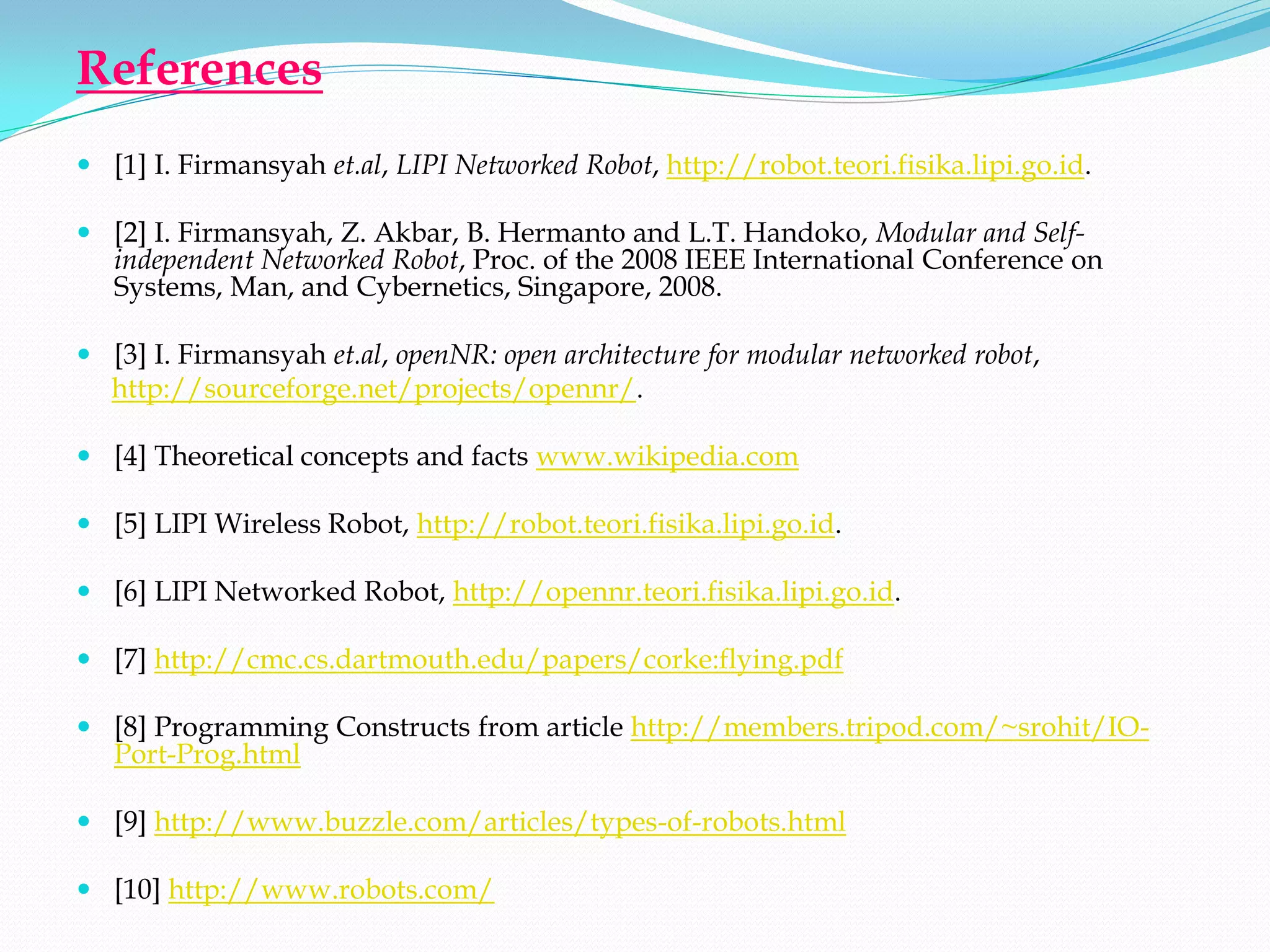 References
 [1] I. Firmansyah et.al, LIPI Networked Robot, http://robot.teori.fisika.lipi.go.id.

 [2] I. Firmansyah, Z. Akbar, B. Hermanto and L.T. Handoko, Modular and Self-
  independent Networked Robot, Proc. of the 2008 IEEE International Conference on
  Systems, Man, and Cybernetics, Singapore, 2008.

 [3] I. Firmansyah et.al, openNR: open architecture for modular networked robot,
  http://sourceforge.net/projects/opennr/.

 [4] Theoretical concepts and facts www.wikipedia.com

 [5] LIPI Wireless Robot, http://robot.teori.fisika.lipi.go.id.

 [6] LIPI Networked Robot, http://opennr.teori.fisika.lipi.go.id.

 [7] http://cmc.cs.dartmouth.edu/papers/corke:flying.pdf

 [8] Programming Constructs from article http://members.tripod.com/~srohit/IO-
  Port-Prog.html

 [9] http://www.buzzle.com/articles/types-of-robots.html

 [10] http://www.robots.com/
 