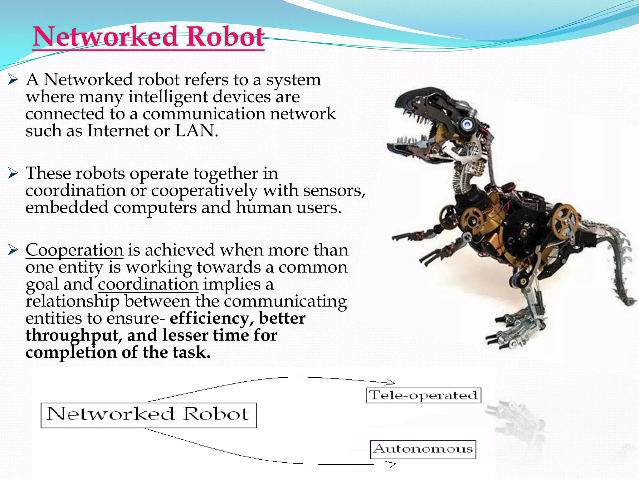 Networked Robot
 A Networked robot refers to a system
  where many intelligent devices are
  connected to a communication network
  such as Internet or LAN.

 These robots operate together in
  coordination or cooperatively with sensors,
  embedded computers and human users.

 Cooperation is achieved when more than
  one entity is working towards a common
  goal and coordination implies a
  relationship between the communicating
  entities to ensure- efficiency, better
  throughput, and lesser time for
  completion of the task.
 