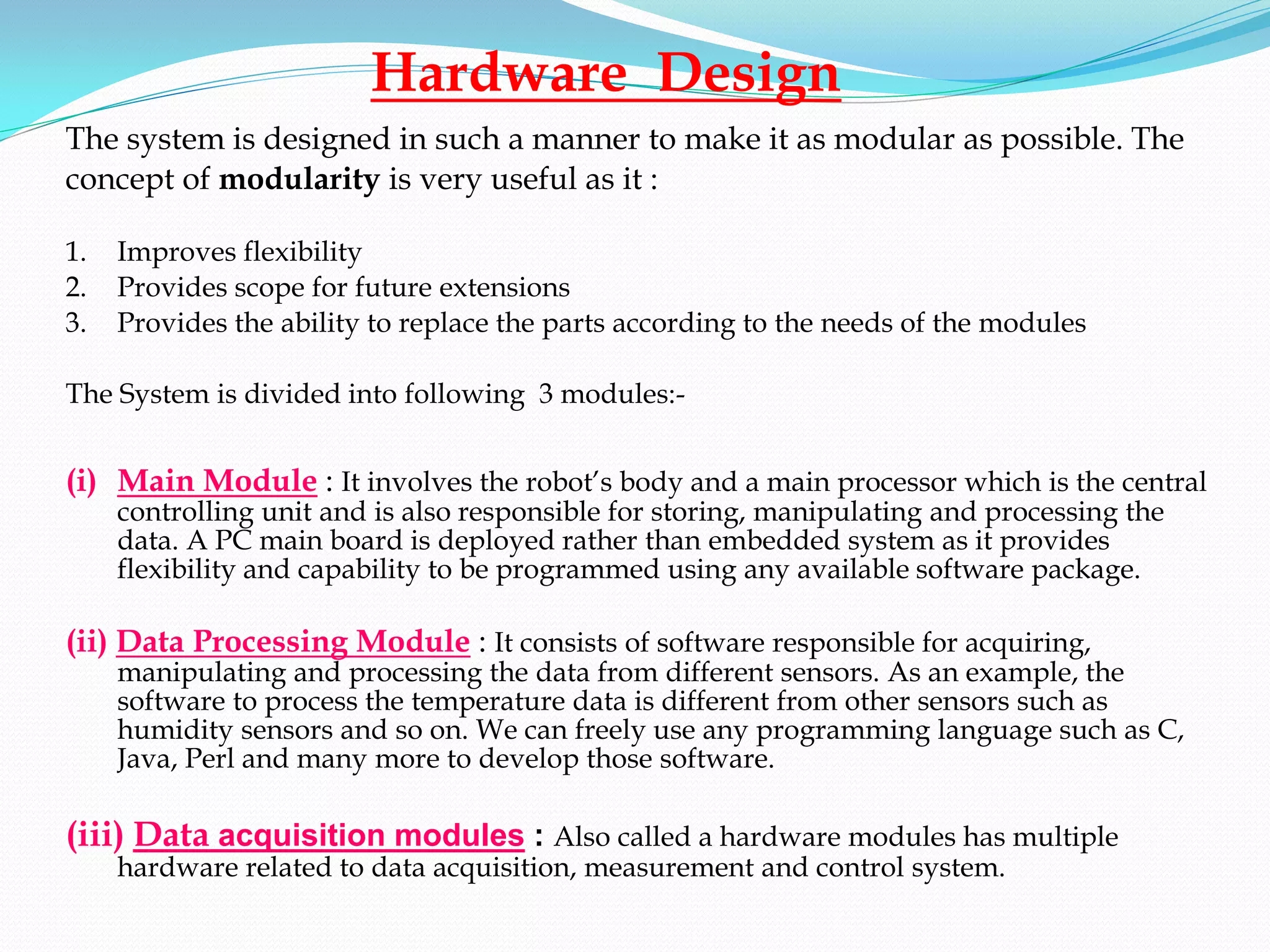 Hardware Design
The system is designed in such a manner to make it as modular as possible. The
concept of modularity is very useful as it :

1.   Improves flexibility
2.   Provides scope for future extensions
3.   Provides the ability to replace the parts according to the needs of the modules

The System is divided into following 3 modules:-


(i) Main Module : It involves the robot’s body and a main processor which is the central
     controlling unit and is also responsible for storing, manipulating and processing the
     data. A PC main board is deployed rather than embedded system as it provides
     flexibility and capability to be programmed using any available software package.

(ii) Data Processing Module : It consists of software responsible for acquiring,
     manipulating and processing the data from different sensors. As an example, the
     software to process the temperature data is different from other sensors such as
     humidity sensors and so on. We can freely use any programming language such as C,
     Java, Perl and many more to develop those software.

(iii) Data acquisition modules : Also called a hardware modules has multiple
     hardware related to data acquisition, measurement and control system.
 