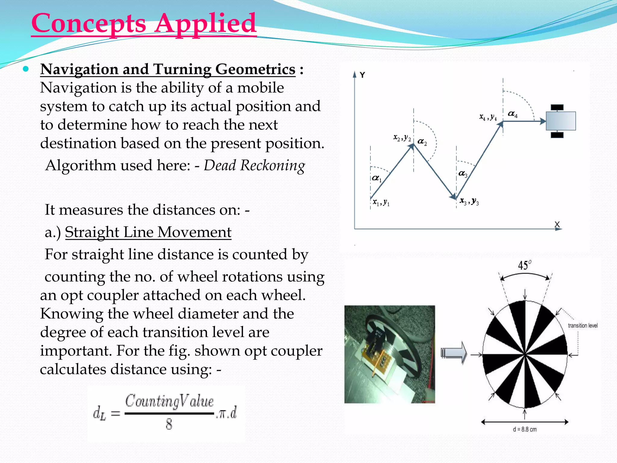 Concepts Applied
 Navigation and Turning Geometrics :
  Navigation is the ability of a mobile
  system to catch up its actual position and
  to determine how to reach the next
  destination based on the present position.
   Algorithm used here: - Dead Reckoning

   It measures the distances on: -
   a.) Straight Line Movement
   For straight line distance is counted by
   counting the no. of wheel rotations using
  an opt coupler attached on each wheel.
  Knowing the wheel diameter and the
  degree of each transition level are
  important. For the fig. shown opt coupler
  calculates distance using: -
 