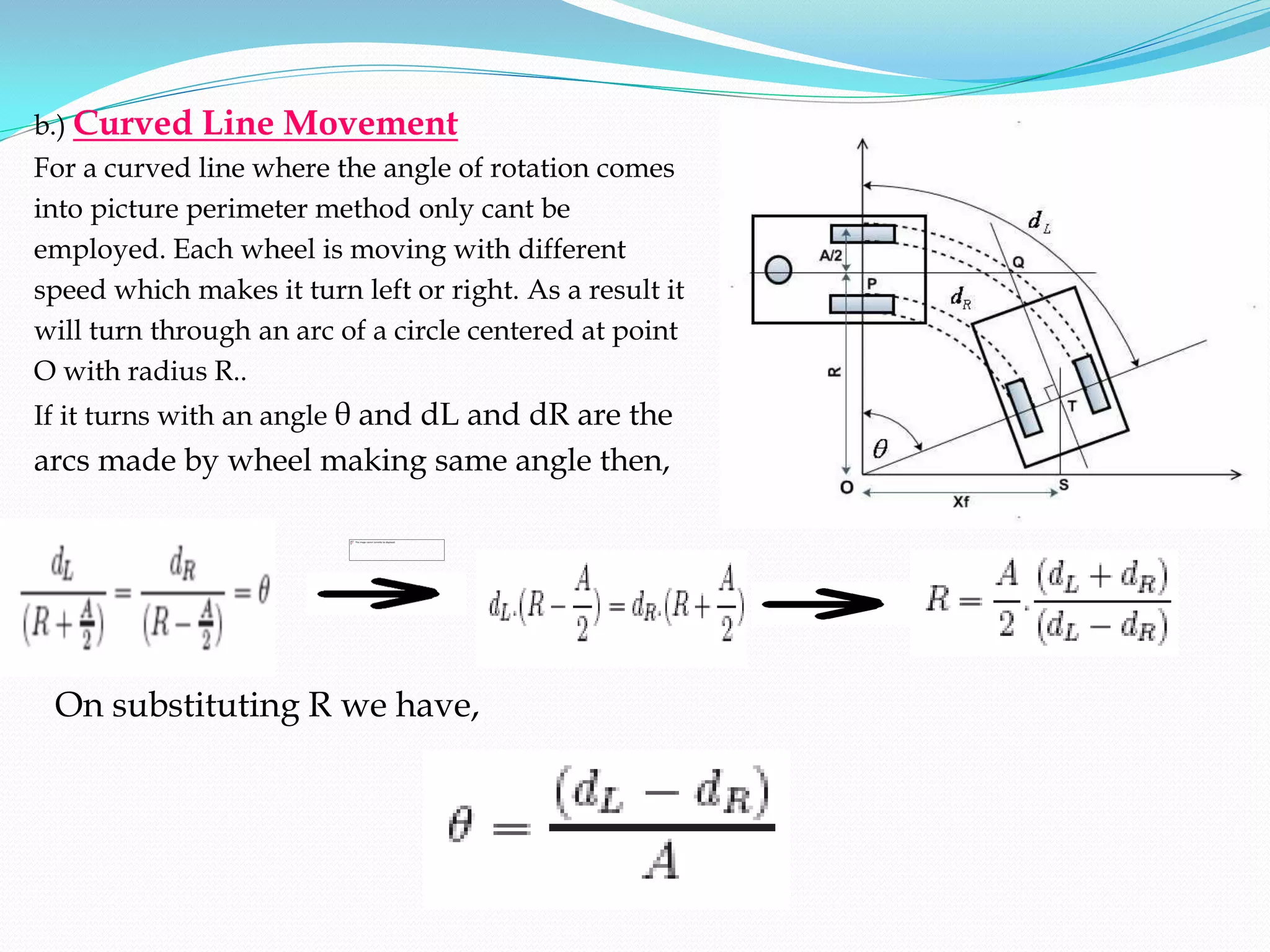 b.) Curved    Line Movement
For a curved line where the angle of rotation comes
into picture perimeter method only cant be
employed. Each wheel is moving with different
speed which makes it turn left or right. As a result it
will turn through an arc of a circle centered at point
O with radius R..
If it turns with an angle θ and dL and dR are the
arcs made by wheel making same angle then,




 On substituting R we have,
 