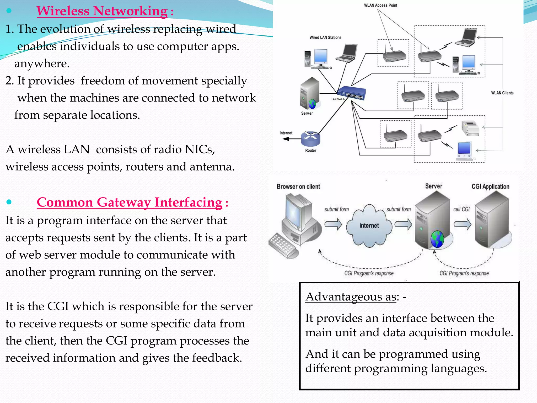      Wireless Networking :
1. The evolution of wireless replacing wired
   enables individuals to use computer apps.
  anywhere.
2. It provides freedom of movement specially
   when the machines are connected to network
  from separate locations.

A wireless LAN consists of radio NICs,
wireless access points, routers and antenna.


     Common Gateway Interfacing :
It is a program interface on the server that
accepts requests sent by the clients. It is a part
of web server module to communicate with
another program running on the server.

                                                     Advantageous as: -
It is the CGI which is responsible for the server
to receive requests or some specific data from       It provides an interface between the
                                                     main unit and data acquisition module.
the client, then the CGI program processes the
received information and gives the feedback.         And it can be programmed using
                                                     different programming languages.
 