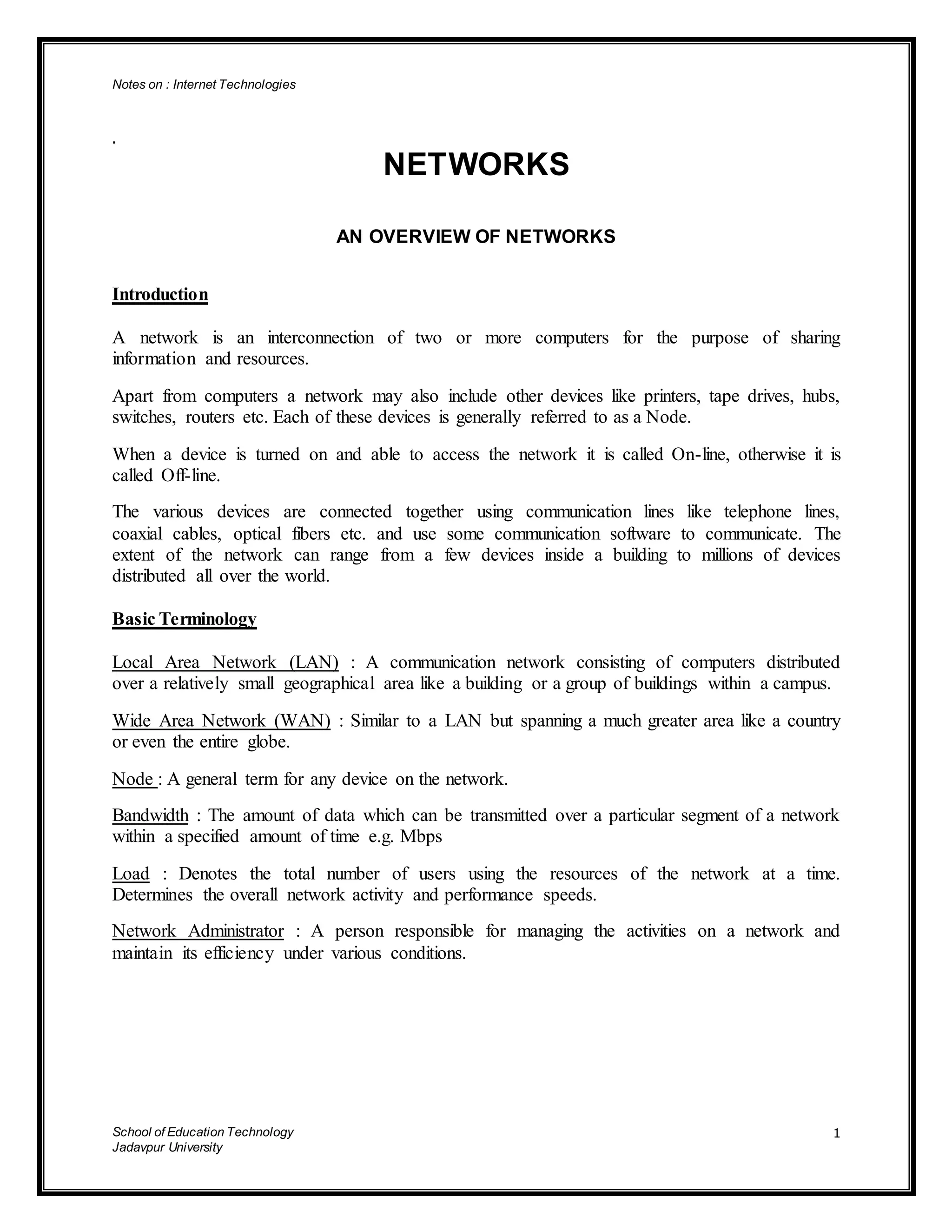 Notes on : Internet Technologies
School of Education Technology
Jadavpur University
1
.
NETWORKS
AN OVERVIEW OF NETWORKS
Introduction
A network is an interconnection of two or more computers for the purpose of sharing
information and resources.
Apart from computers a network may also include other devices like printers, tape drives, hubs,
switches, routers etc. Each of these devices is generally referred to as a Node.
When a device is turned on and able to access the network it is called On-line, otherwise it is
called Off-line.
The various devices are connected together using communication lines like telephone lines,
coaxial cables, optical fibers etc. and use some communication software to communicate. The
extent of the network can range from a few devices inside a building to millions of devices
distributed all over the world.
Basic Terminology
Local Area Network (LAN) : A communication network consisting of computers distributed
over a relatively small geographical area like a building or a group of buildings within a campus.
Wide Area Network (WAN) : Similar to a LAN but spanning a much greater area like a country
or even the entire globe.
Node : A general term for any device on the network.
Bandwidth : The amount of data which can be transmitted over a particular segment of a network
within a specified amount of time e.g. Mbps
Load : Denotes the total number of users using the resources of the network at a time.
Determines the overall network activity and performance speeds.
Network Administrator : A person responsible for managing the activities on a network and
maintain its efficiency under various conditions.
 