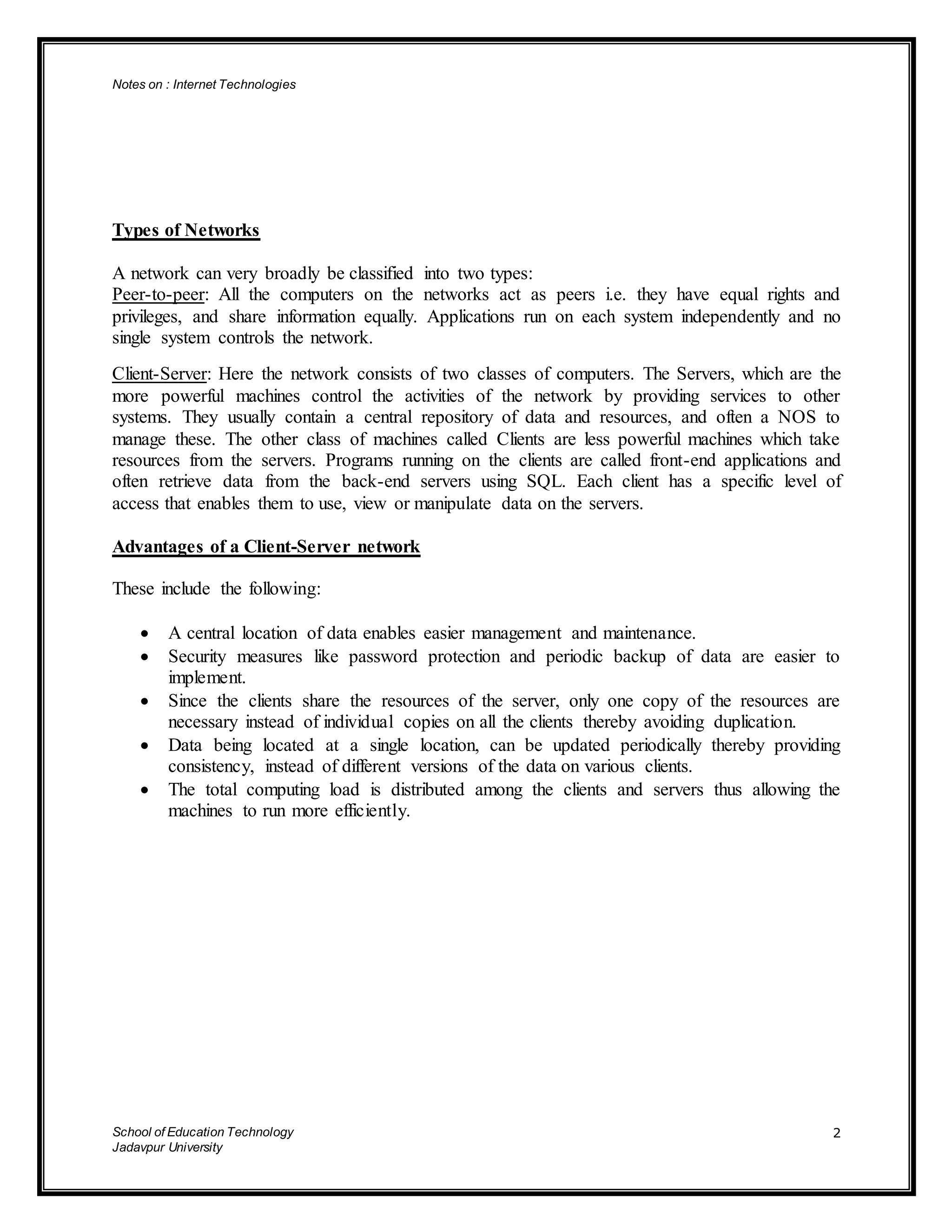 Notes on : Internet Technologies
School of Education Technology
Jadavpur University
2
Types of Networks
A network can very broadly be classified into two types:
Peer-to-peer: All the computers on the networks act as peers i.e. they have equal rights and
privileges, and share information equally. Applications run on each system independently and no
single system controls the network.
Client-Server: Here the network consists of two classes of computers. The Servers, which are the
more powerful machines control the activities of the network by providing services to other
systems. They usually contain a central repository of data and resources, and often a NOS to
manage these. The other class of machines called Clients are less powerful machines which take
resources from the servers. Programs running on the clients are called front-end applications and
often retrieve data from the back-end servers using SQL. Each client has a specific level of
access that enables them to use, view or manipulate data on the servers.
Advantages of a Client-Server network
These include the following:
 A central location of data enables easier management and maintenance.
 Security measures like password protection and periodic backup of data are easier to
implement.
 Since the clients share the resources of the server, only one copy of the resources are
necessary instead of individual copies on all the clients thereby avoiding duplication.
 Data being located at a single location, can be updated periodically thereby providing
consistency, instead of different versions of the data on various clients.
 The total computing load is distributed among the clients and servers thus allowing the
machines to run more efficiently.
 