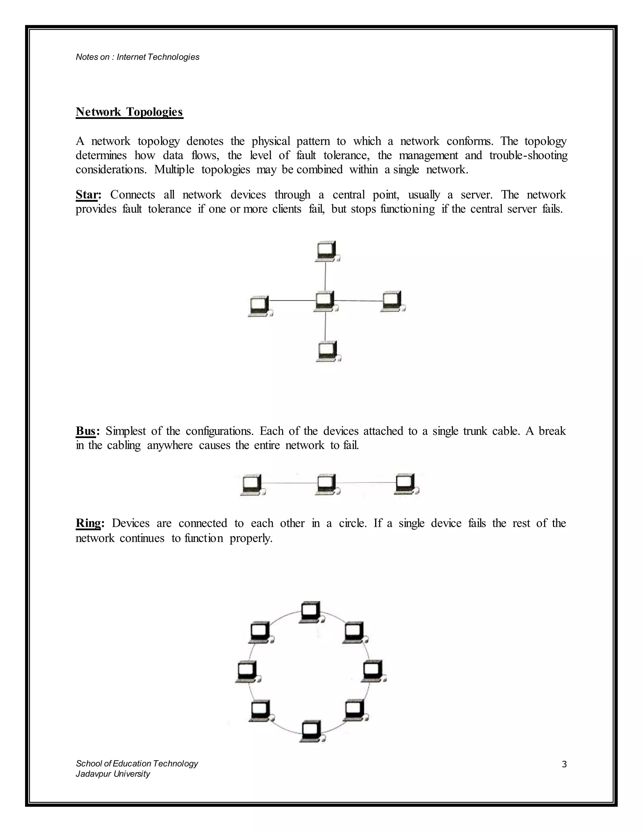 Notes on : Internet Technologies
School of Education Technology
Jadavpur University
3
Network Topologies
A network topology denotes the physical pattern to which a network conforms. The topology
determines how data flows, the level of fault tolerance, the management and trouble-shooting
considerations. Multiple topologies may be combined within a single network.
Star: Connects all network devices through a central point, usually a server. The network
provides fault tolerance if one or more clients fail, but stops functioning if the central server fails.
Bus: Simplest of the configurations. Each of the devices attached to a single trunk cable. A break
in the cabling anywhere causes the entire network to fail.
Ring: Devices are connected to each other in a circle. If a single device fails the rest of the
network continues to function properly.
 
