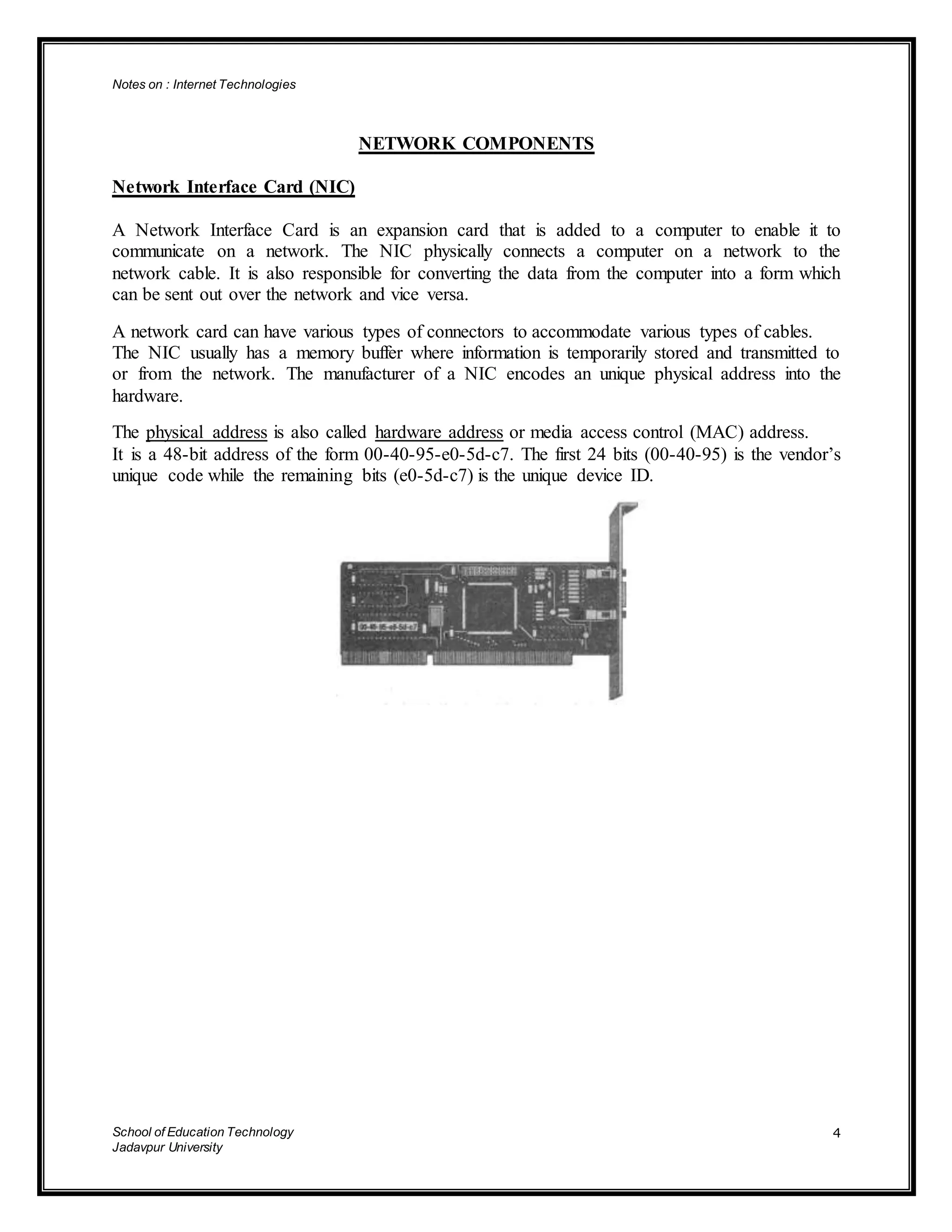 Notes on : Internet Technologies
School of Education Technology
Jadavpur University
4
NETWORK COMPONENTS
Network Interface Card (NIC)
A Network Interface Card is an expansion card that is added to a computer to enable it to
communicate on a network. The NIC physically connects a computer on a network to the
network cable. It is also responsible for converting the data from the computer into a form which
can be sent out over the network and vice versa.
A network card can have various types of connectors to accommodate various types of cables.
The NIC usually has a memory buffer where information is temporarily stored and transmitted to
or from the network. The manufacturer of a NIC encodes an unique physical address into the
hardware.
The physical address is also called hardware address or media access control (MAC) address.
It is a 48-bit address of the form 00-40-95-e0-5d-c7. The first 24 bits (00-40-95) is the vendor’s
unique code while the remaining bits (e0-5d-c7) is the unique device ID.
 