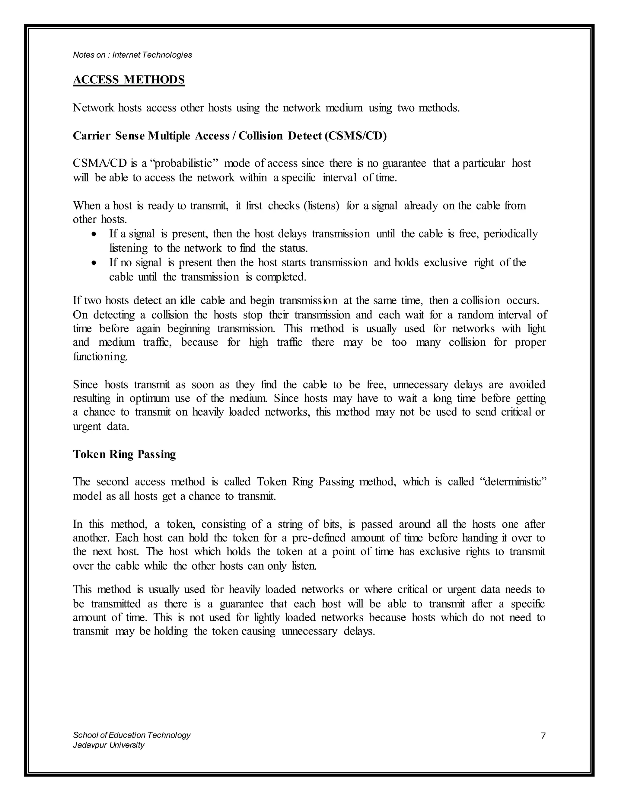 Notes on : Internet Technologies
School of Education Technology
Jadavpur University
7
ACCESS METHODS
Network hosts access other hosts using the network medium using two methods.
Carrier Sense Multiple Access / Collision Detect (CSMS/CD)
CSMA/CD is a “probabilistic” mode of access since there is no guarantee that a particular host
will be able to access the network within a specific interval of time.
When a host is ready to transmit, it first checks (listens) for a signal already on the cable from
other hosts.
 If a signal is present, then the host delays transmission until the cable is free, periodically
listening to the network to find the status.
 If no signal is present then the host starts transmission and holds exclusive right of the
cable until the transmission is completed.
If two hosts detect an idle cable and begin transmission at the same time, then a collision occurs.
On detecting a collision the hosts stop their transmission and each wait for a random interval of
time before again beginning transmission. This method is usually used for networks with light
and medium traffic, because for high traffic there may be too many collision for proper
functioning.
Since hosts transmit as soon as they find the cable to be free, unnecessary delays are avoided
resulting in optimum use of the medium. Since hosts may have to wait a long time before getting
a chance to transmit on heavily loaded networks, this method may not be used to send critical or
urgent data.
Token Ring Passing
The second access method is called Token Ring Passing method, which is called “deterministic”
model as all hosts get a chance to transmit.
In this method, a token, consisting of a string of bits, is passed around all the hosts one after
another. Each host can hold the token for a pre-defined amount of time before handing it over to
the next host. The host which holds the token at a point of time has exclusive rights to transmit
over the cable while the other hosts can only listen.
This method is usually used for heavily loaded networks or where critical or urgent data needs to
be transmitted as there is a guarantee that each host will be able to transmit after a specific
amount of time. This is not used for lightly loaded networks because hosts which do not need to
transmit may be holding the token causing unnecessary delays.
 