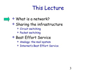 3 
This Lecture 
 What is a network? 
 Sharing the infrastructure 
 Circuit switching 
 Packet switching 
 Best Effort Service 
 Analogy: the mail system 
 Internet’s Best Effort Service 
 