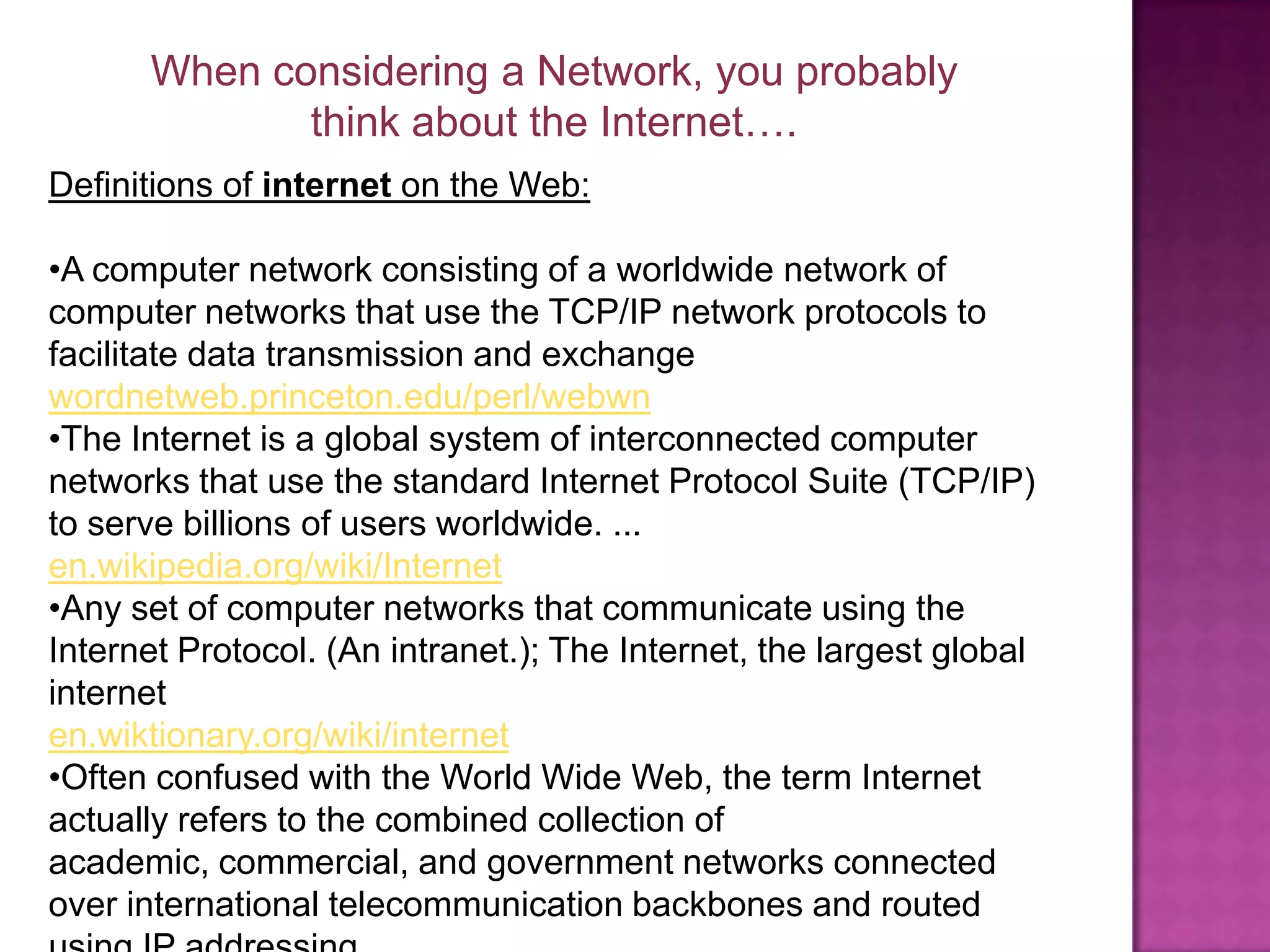 When considering a Network, you probably think about the Internet….Definitions of internet on the Web: A computer network consisting of a worldwide network of computer networks that use the TCP/IP network protocols to facilitate data transmission and exchangewordnetweb.princeton.edu/perl/webwn