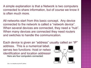 A simple explanation is that a Network is two computers connected to shareinformation, but of course we know it is often much more.All networks start from this basic concept.  Any device connected to the network is called a “network device”.  When several devices are connected, they need a “hub”.  When many devices are connected they need routers and switches to handle the communication.Each device is given an “address” usually called an “IP” address.  This is a numerical label. The IP Address serves two functions -host or network interface identification and location addressingHere are four computers connected: http://en.wikipedia.org/wiki/IP_address