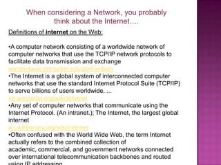 When considering a Network, you probably think about the Internet….Definitions of internet on the Web: A computer network consisting of a worldwide network of computer networks that use the TCP/IP network protocols to facilitate data transmission and exchangewordnetweb.princeton.edu/perl/webwn