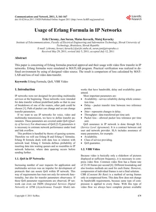 Communications and Network, 2011, 3, 161-167
doi:10.4236/cn.2011.33020 Published Online August 2011 (http://www.SciRP.org/journal/cn)



                   Usage of Erlang Formula in IP Networks
                           Erik Chromy, Jan Suran, Matus Kovacik, Matej Kavacky
 Institute of Telecommunications, Faculty of Electrical Engineering and Information Technology, Slovak University of
                                      Technology, Bratislava, Slovak Republic
                     E-mail: {chromy, kovaci, kavacky}@ut.fei.stuba.sk, suran.jan@pivopraha.cz
                        Received May 29, 2011; revised July 5, 2011; accepted July 12, 2011

Abstract

This paper is concerning of Erlang formulas practical approval and their usage with video flow transfer in IP
networks. Erlang formulas were simulated in MATLAB program. Practical verification was realized in de-
fined environment by using of designed video source. The result is comparison of loss calculated by MAT-
LAB and loss of real video data transfer.

Keywords: Erlang Formula, QoS, VBR Video

1. Introduction                                                  works that have bandwidth, delay and availability guar-
                                                                 anteed.
IP networks were not designed for providing multimedia             Most important parameters are:
services at the beginning. These networks were intended           Availability - service reliability during whole connec-
for data transfer without predefined paths so that in case          tion time.
of breakdown of one of the routers, other path could be           Delay - packet transfer time between two reference
chosen [1]. Path of packet can change and so can change             points.
transfer parameters.                                              Jitter - represents changes in delay.
   If we want to use IP networks for voice, video and             Throughput - data transferred per time unit.
multimedia transmission, we have to define transfer pa-           Packet loss - allowed packet loss tolerance per time
rameters. These parameters are covered under QoS (Qual-             unit.
ity of Service). For observance of QoS [2-5] parameters it         QoS assurance in IP network is done through SLA
is necessary to estimate network performance under load          (Service Level Agreement). It is a contract between end
and link overflow.                                               user and network provider. SLA includes assurance of
   This problem is handled by theory of queuing systems.         many parameters, for example:
Therefore we will use Erlang B and Erlang C formulas.             Availability.
Erlang B formula deals with data loss in relation with            Class of service providing.
network load. Erlang C formula defines probability of             QoS guarantee.
inserting data into waiting queues and so resembles to IP
network behavior, where data queuing occurs before               1.2. VBR Video
sending further.
                                                                 Because video is basically only a slideshow of pictures
1.1. QoS in IP Networks                                          displayed at sufficient frequency, it is necessary to com-
                                                                 press video flow. Common video flow has a frame rate
Increasing number of user requests for application and           of 23-30 frames per second [6]. Different lossmaking and
multimedia services was an impulse for development of            also lossless methods are used for each frame. However,
protocols that can assure QoS within IP network. This            compression of individual frames is not a final solution.
way of requirements has risen not only for network func-         CBR (Constant Bit Rate) is a method of saving frames
tionality, but also for transfer parameters observance. If       only in compressed form. This data flow does not change
these QoS parameter requirements are observed, IP net-           its bandwidth requirements, because same type of com-
work can even out ISDN (Integrated Services Digital              pression is applied to every frame. With this type of
Network) or ATM (Asynchronous Transfer Mode) net-                video flow we always have complete picture available


Copyright © 2011 SciRes.                                                                                               CN
 
