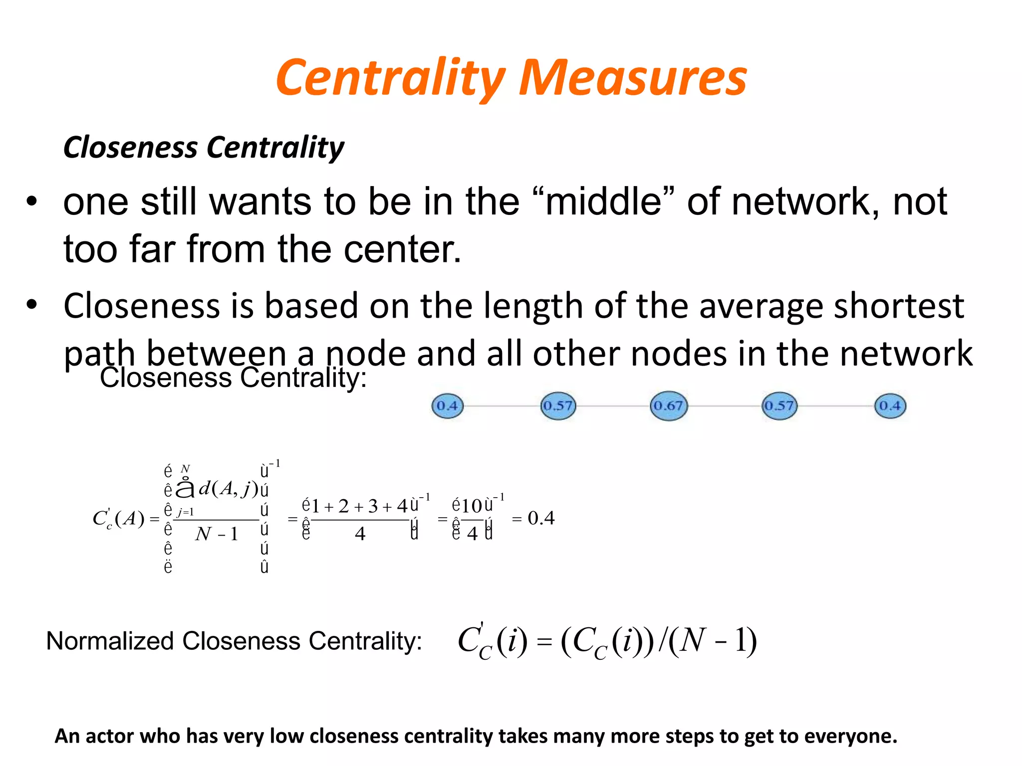 Centrality Measures
Closeness Centrality
• one still wants to be in the “middle” of network, not
too far from the center.
• Closeness is based on the length of the average shortest
path between a node and all other nodes in the network
CC
'
(i) = (CC (i))/(N -1)
Closeness Centrality:
Normalized Closeness Centrality:
Cc
'
(A) =
d(A, j)
j=1
N
å
N -1
é
ë
ê
ê
ê
ê
ù
û
ú
ú
ú
ú
-1
=
1+ 2 +3+ 4
4
é
ëê
ù
ûú
-1
=
10
4
é
ëê
ù
ûú
-1
= 0.4
An actor who has very low closeness centrality takes many more steps to get to everyone.
 