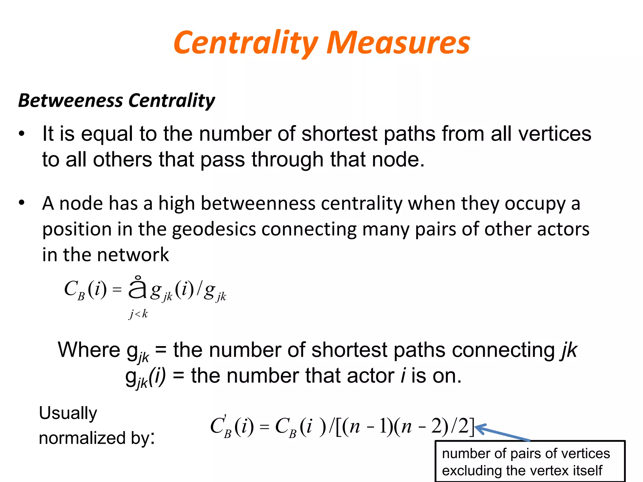 Centrality Measures
Betweeness Centrality
• A node has a high betweenness centrality when they occupy a
position in the geodesics connecting many pairs of other actors
in the network
• It is equal to the number of shortest paths from all vertices
to all others that pass through that node.
CB (i) = gjk (i)/gjk
j<k
å
Where gjk = the number of shortest paths connecting jk
gjk(i) = the number that actor i is on.
Usually
normalized by:
CB
'
(i) = CB (i )/[(n -1)(n -2)/2]
number of pairs of vertices
excluding the vertex itself
 