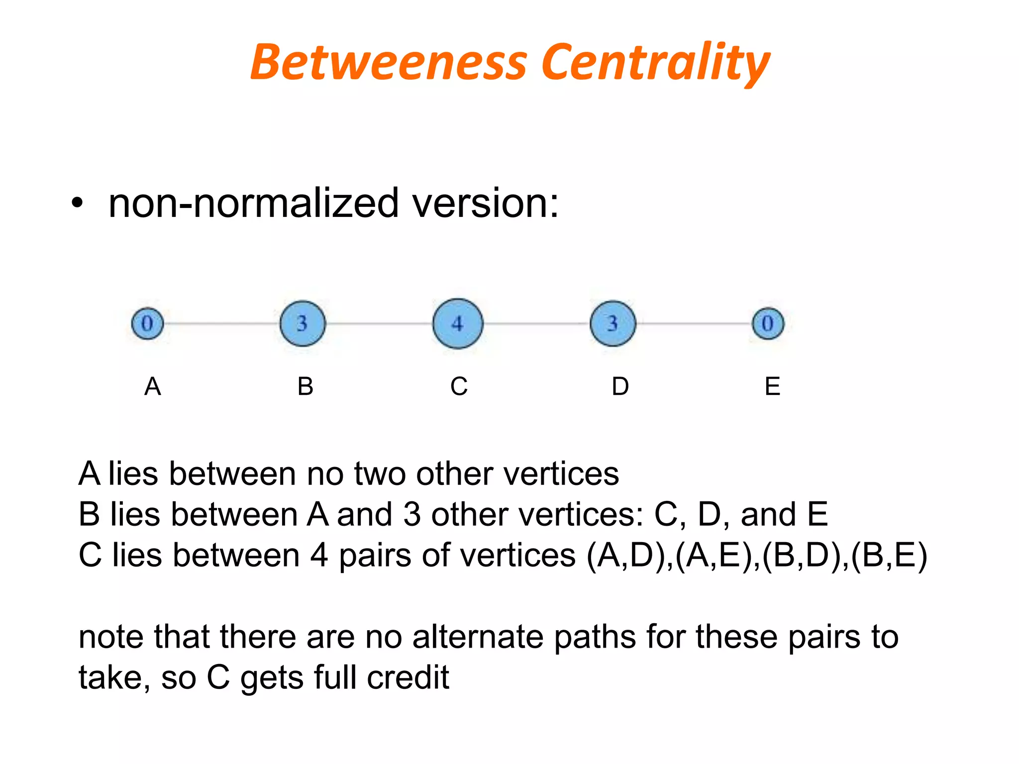 • non-normalized version:
A lies between no two other vertices
B lies between A and 3 other vertices: C, D, and E
C lies between 4 pairs of vertices (A,D),(A,E),(B,D),(B,E)
note that there are no alternate paths for these pairs to
take, so C gets full credit
A B C ED
Betweeness Centrality
 
