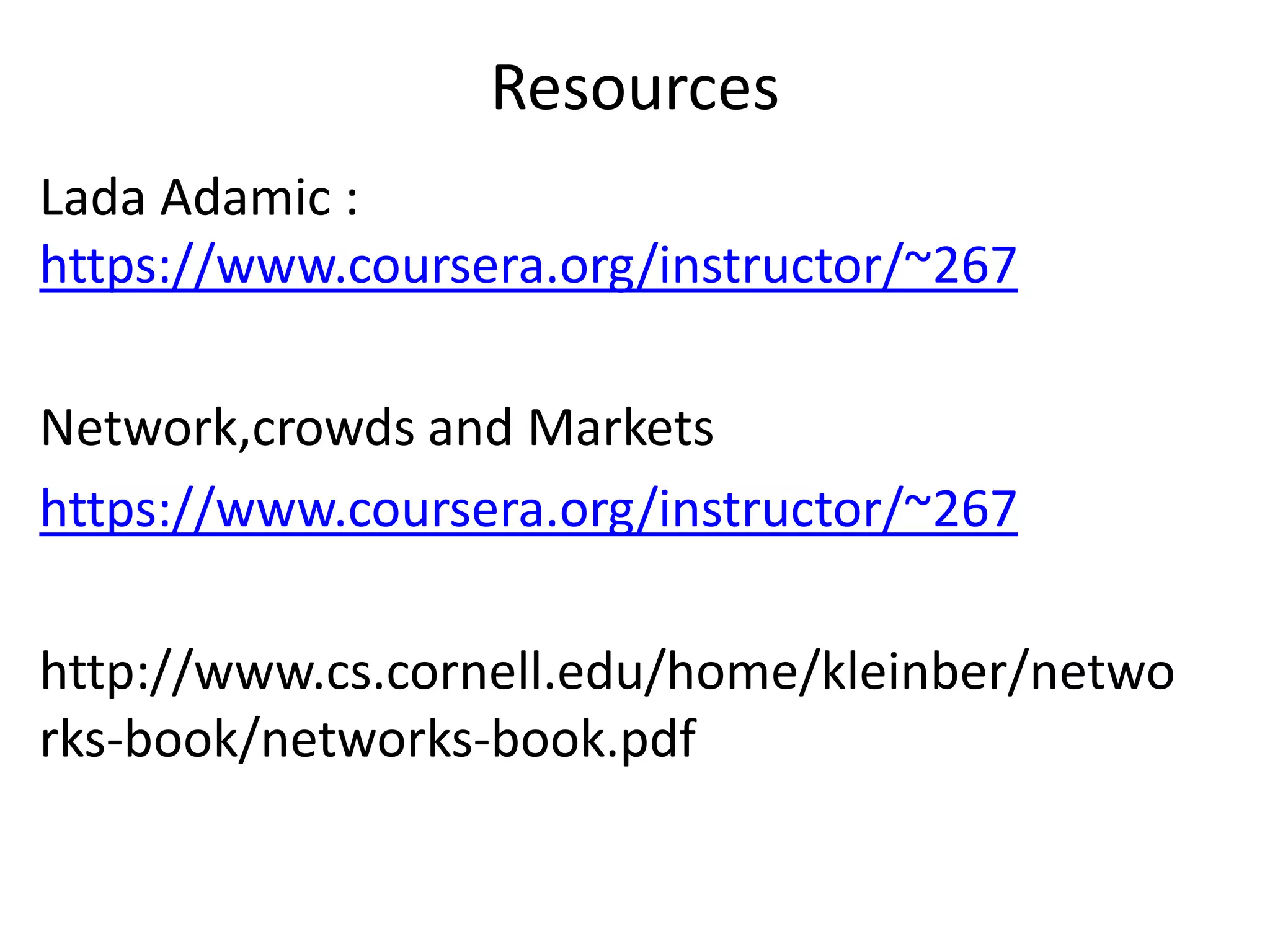 Resources
Lada Adamic :
https://www.coursera.org/instructor/~267
Network,crowds and Markets
https://www.coursera.org/instructor/~267
http://www.cs.cornell.edu/home/kleinber/netwo
rks-book/networks-book.pdf
 